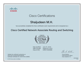 Cisco Certifications
Shaijudeen M.H.
has successfully completed the Cisco certification exam requirements and is recognized as a
Cisco Certified Network Associate Routing and Switching
Date Certified
Valid Through
Cisco ID No.
June 27, 2016
August 20, 2019
CSCO13020898
Validate this certificate's authenticity at
www.cisco.com/go/verifycertificate
Certificate Verification No. 426731991242IMWL
Chuck Robbins
Chief Executive Officer
Cisco Systems, Inc.
© 2016 Cisco and/or its affiliates
600294005
1101
 