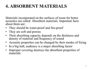 4. ABSORBENT MATERIALS
Materials incorporated on the surfaces of room for better
acoustics are called Absorbent materials. Important facts
about them are:
• They should be water-proof and fire-proof
• They are soft and porous
• Their absorbing capacity depends on the thickness and
density of material and frequency of sound
• Acoustic properties can be changed by their modes of fixing
• In a big hall, audience is a major absorbing factor
• Improper covering destroys the absorbent properties of
materials
10
 