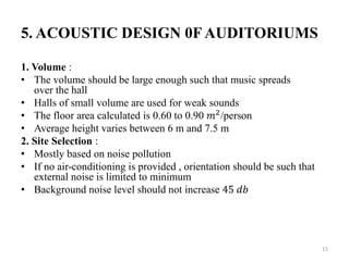 5. ACOUSTIC DESIGN 0FAUDITORIUMS
1. Volume :
• The volume should be large enough such that music spreads
over the hall
• Halls of small volume are used for weak sounds
• The floor area calculated is 0.60 to 0.90 𝑚2
/person
• Average height varies between 6 m and 7.5 m
2. Site Selection :
• Mostly based on noise pollution
• If no air-conditioning is provided , orientation should be such that
external noise is limited to minimum
• Background noise level should not increase 45 𝑑𝑏
15
 