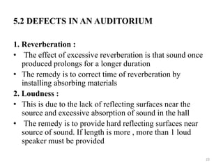 5.2 DEFECTS IN AN AUDITORIUM
1. Reverberation :
• The effect of excessive reverberation is that sound once
produced prolongs for a longer duration
• The remedy is to correct time of reverberation by
installing absorbing materials
2. Loudness :
• This is due to the lack of reflecting surfaces near the
source and excessive absorption of sound in the hall
• The remedy is to provide hard reflecting surfaces near
source of sound. If length is more , more than 1 loud
speaker must be provided
23
 