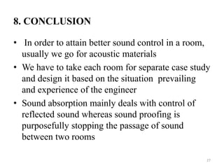 8. CONCLUSION
• In order to attain better sound control in a room,
usually we go for acoustic materials
• We have to take each room for separate case study
and design it based on the situation prevailing
and experience of the engineer
• Sound absorption mainly deals with control of
reflected sound whereas sound proofing is
purposefully stopping the passage of sound
between two rooms
27
 