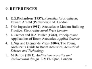 9. REFERENCES
1. E.G.Richardson (1957), Acoustics for Architects,
Edward Arnold (Publishers) Ltd. London
2. Fritz Ingersler (1952), Acoustics in Modern Building
Practice, The Architectural Press London
3. L.Cremer and H.A.Muller (1982), Principles and
Applications of Room Acoustics, Applied Science
4. L.Nijs and Diemer de Vries (2004), The Young
Architectʼs Guide to Room Acoustics, Acoustical
Science and Technology
5. M.Barron (1993), Auditorium acoustics and
Architectural design, E & FN Spon, London
28
 