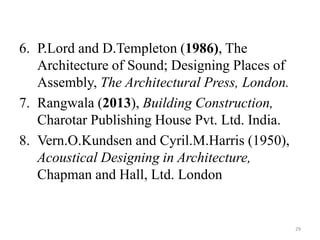 6. P.Lord and D.Templeton (1986), The
Architecture of Sound; Designing Places of
Assembly, The Architectural Press, London.
7. Rangwala (2013), Building Construction,
Charotar Publishing House Pvt. Ltd. India.
8. Vern.O.Kundsen and Cyril.M.Harris (1950),
Acoustical Designing in Architecture,
Chapman and Hall, Ltd. London
29
 