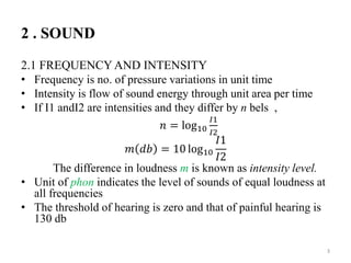 2 . SOUND
2.1 FREQUENCY AND INTENSITY
• Frequency is no. of pressure variations in unit time
• Intensity is flow of sound energy through unit area per time
• If I1 andI2 are intensities and they differ by n bels ,
𝑛 = log10
𝐼1
𝐼2
𝑚 𝑑𝑏 = 10 log10
𝐼1
𝐼2
The difference in loudness m is known as intensity level.
• Unit of phon indicates the level of sounds of equal loudness at
all frequencies
• The threshold of hearing is zero and that of painful hearing is
130 db
3
 