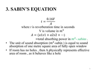 3. SABINʼS EQUATION
𝑡 =
0.16𝑉
𝐴
where t is reverberation time in seconds
V is volume in 𝑚3
𝐴 = (𝑎1𝑠1 + 𝑎2𝑠2 + ⋯)
=total absorbing power in 𝑚2- sabins .
• The unit of sound absorption (𝑚2
-sabin ) is equal to sound
absorption of one metre square area of fully open window
• If room has no holes , then A physically represents effective
area of room , as it behaves like a hole
9
 