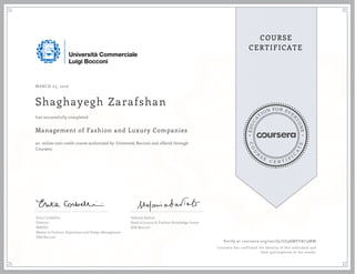 EDUCA
T
ION FOR EVE
R
YONE
CO
U
R
S
E
C E R T I F
I
C
A
TE
COURSE
CERTIFICATE
MARCH 03, 2016
Shaghayegh Zarafshan
Management of Fashion and Luxury Companies
an online non-credit course authorized by Università Bocconi and offered through
Coursera
has successfully completed
Erica Corbellini
Director
MAFED
Master in Fashion, Experience and Design Management
SDA Bocconi
Stefania Saviolo
Head of Luxury & Fashion Knowledge Center
SDA Bocconi
Verify at coursera.org/verify/GZ98MVUKC9MW
Coursera has confirmed the identity of this individual and
their participation in the course.
 