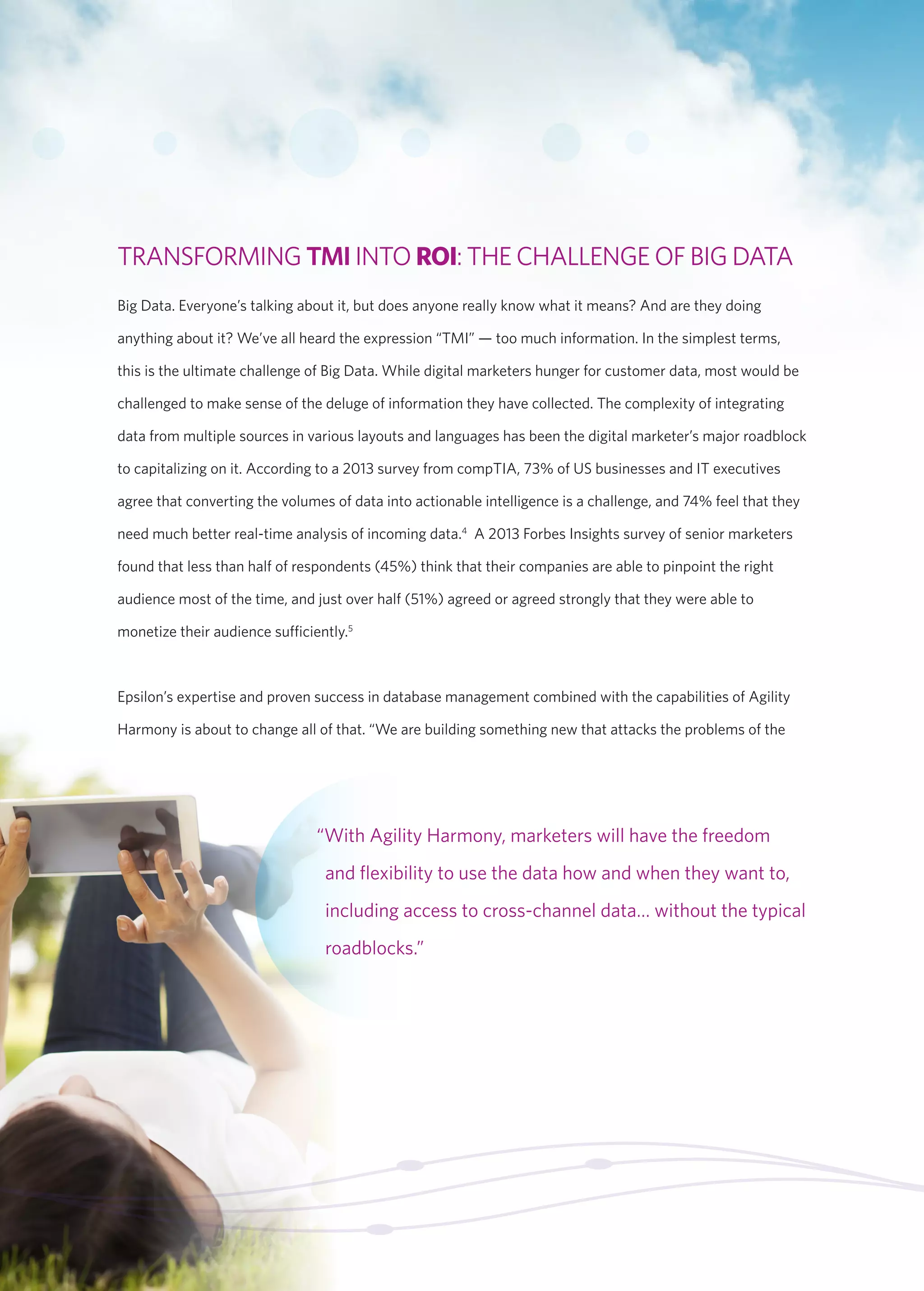 “With Agility Harmony, marketers will have the freedom 
and flexibility to use the data how and when they want to, 
including access to cross-channel data… without the typical 
roadblocks.” 
TRANSFORMING TMI INTO ROI: THE CHALLENGE OF BIG DATA 
Big Data. Everyone’s talking about it, but does anyone really know what it means? And are they doing 
anything about it? We’ve all heard the expression “TMI” — too much information. In the simplest terms, 
this is the ultimate challenge of Big Data. While digital marketers hunger for customer data, most would be 
challenged to make sense of the deluge of information they have collected. The complexity of integrating 
data from multiple sources in various layouts and languages has been the digital marketer’s major roadblock 
to capitalizing on it. According to a 2013 survey from compTIA, 73% of US businesses and IT executives 
agree that converting the volumes of data into actionable intelligence is a challenge, and 74% feel that they 
need much better real-time analysis of incoming data.4 A 2013 Forbes Insights survey of senior marketers 
found that less than half of respondents (45%) think that their companies are able to pinpoint the right 
audience most of the time, and just over half (51%) agreed or agreed strongly that they were able to 
monetize their audience sufficiently.5 
Epsilon’s expertise and proven success in database management combined with the capabilities of Agility 
Harmony is about to change all of that. “We are building something new that attacks the problems of the 
 