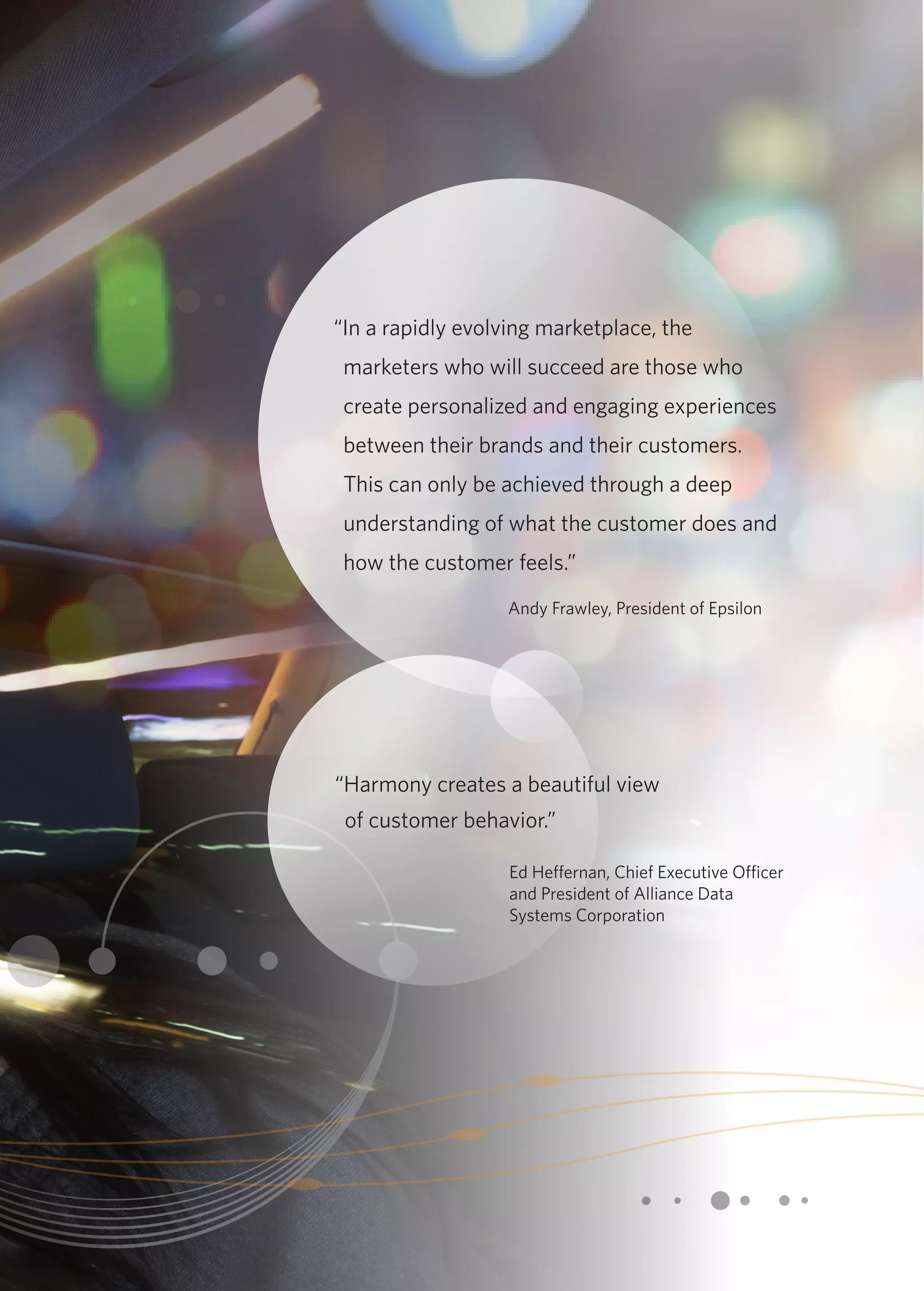 “In a rapidly evolving marketplace, the 
marketers who will succeed are those who 
create personalized and engaging experiences 
between their brands and their customers. 
This can only be achieved through a deep 
understanding of what the customer does and 
how the customer feels.” 
Andy Frawley, President of Epsilon 
“Harmony creates a beautiful view 
of customer behavior.” 
Ed Heffernan, Chief Executive Officer 
and President of Alliance Data 
Systems Corporation 
 