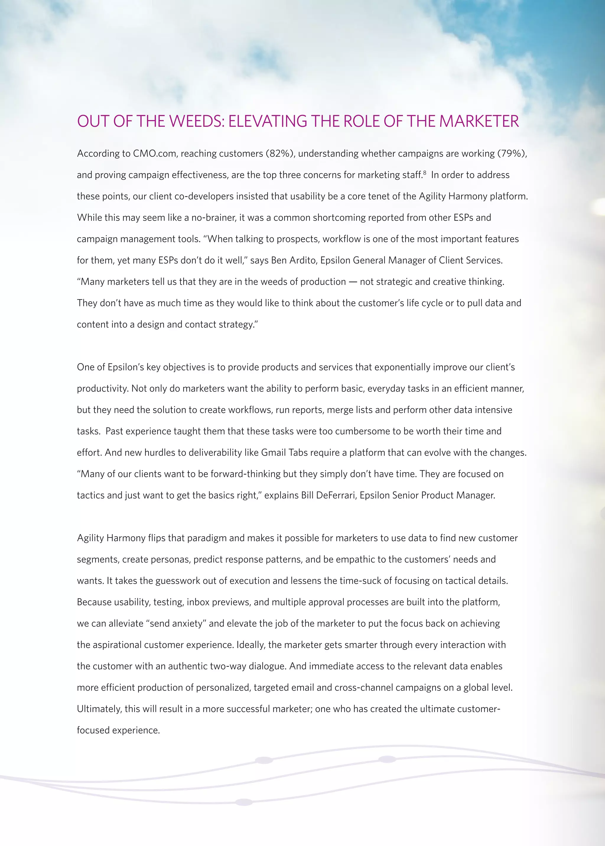 OUT OF THE WEEDS: ELEVATING THE ROLE OF THE MARKETER 
According to CMO.com, reaching customers (82%), understanding whether campaigns are working (79%), 
and proving campaign effectiveness, are the top three concerns for marketing staff.8 In order to address 
these points, our client co-developers insisted that usability be a core tenet of the Agility Harmony platform. 
While this may seem like a no-brainer, it was a common shortcoming reported from other ESPs and 
campaign management tools. “When talking to prospects, workflow is one of the most important features 
for them, yet many ESPs don’t do it well,” says Ben Ardito, Epsilon General Manager of Client Services. 
“Many marketers tell us that they are in the weeds of production — not strategic and creative thinking. 
They don’t have as much time as they would like to think about the customer’s life cycle or to pull data and 
content into a design and contact strategy.” 
One of Epsilon’s key objectives is to provide products and services that exponentially improve our client’s 
productivity. Not only do marketers want the ability to perform basic, everyday tasks in an efficient manner, 
but they need the solution to create workflows, run reports, merge lists and perform other data intensive 
tasks. Past experience taught them that these tasks were too cumbersome to be worth their time and 
effort. And new hurdles to deliverability like Gmail Tabs require a platform that can evolve with the changes. 
“Many of our clients want to be forward-thinking but they simply don’t have time. They are focused on 
tactics and just want to get the basics right,” explains Bill DeFerrari, Epsilon Senior Product Manager. 
Agility Harmony flips that paradigm and makes it possible for marketers to use data to find new customer 
segments, create personas, predict response patterns, and be empathic to the customers’ needs and 
wants. It takes the guesswork out of execution and lessens the time-suck of focusing on tactical details. 
Because usability, testing, inbox previews, and multiple approval processes are built into the platform, 
we can alleviate “send anxiety” and elevate the job of the marketer to put the focus back on achieving 
the aspirational customer experience. Ideally, the marketer gets smarter through every interaction with 
the customer with an authentic two-way dialogue. And immediate access to the relevant data enables 
more efficient production of personalized, targeted email and cross-channel campaigns on a global level. 
Ultimately, this will result in a more successful marketer; one who has created the ultimate customer-focused 
experience. 
 