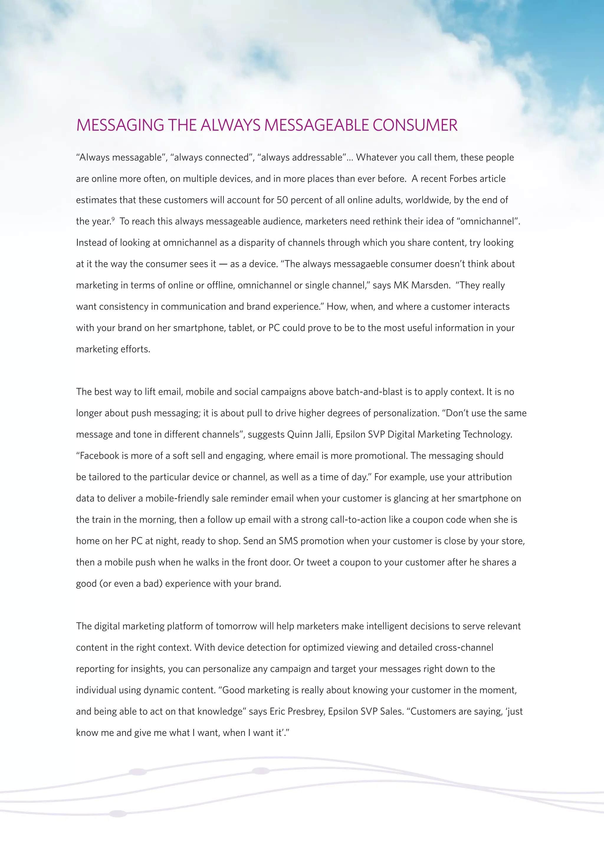 MESSAGING THE ALWAYS MESSAGEABLE CONSUMER 
“Always messagable”, “always connected”, “always addressable”… Whatever you call them, these people 
are online more often, on multiple devices, and in more places than ever before. A recent Forbes article 
estimates that these customers will account for 50 percent of all online adults, worldwide, by the end of 
the year.9 To reach this always messageable audience, marketers need rethink their idea of “omnichannel”. 
Instead of looking at omnichannel as a disparity of channels through which you share content, try looking 
at it the way the consumer sees it — as a device. “The always messagaeble consumer doesn’t think about 
marketing in terms of online or offline, omnichannel or single channel,” says MK Marsden. “They really 
want consistency in communication and brand experience.” How, when, and where a customer interacts 
with your brand on her smartphone, tablet, or PC could prove to be to the most useful information in your 
marketing efforts. 
The best way to lift email, mobile and social campaigns above batch-and-blast is to apply context. It is no 
longer about push messaging; it is about pull to drive higher degrees of personalization. “Don’t use the same 
message and tone in different channels”, suggests Quinn Jalli, Epsilon SVP Digital Marketing Technology. 
“Facebook is more of a soft sell and engaging, where email is more promotional. The messaging should 
be tailored to the particular device or channel, as well as a time of day.” For example, use your attribution 
data to deliver a mobile-friendly sale reminder email when your customer is glancing at her smartphone on 
the train in the morning, then a follow up email with a strong call-to-action like a coupon code when she is 
home on her PC at night, ready to shop. Send an SMS promotion when your customer is close by your store, 
then a mobile push when he walks in the front door. Or tweet a coupon to your customer after he shares a 
good (or even a bad) experience with your brand. 
The digital marketing platform of tomorrow will help marketers make intelligent decisions to serve relevant 
content in the right context. With device detection for optimized viewing and detailed cross-channel 
reporting for insights, you can personalize any campaign and target your messages right down to the 
individual using dynamic content. “Good marketing is really about knowing your customer in the moment, 
and being able to act on that knowledge” says Eric Presbrey, Epsilon SVP Sales. “Customers are saying, ‘just 
know me and give me what I want, when I want it’.” 
 