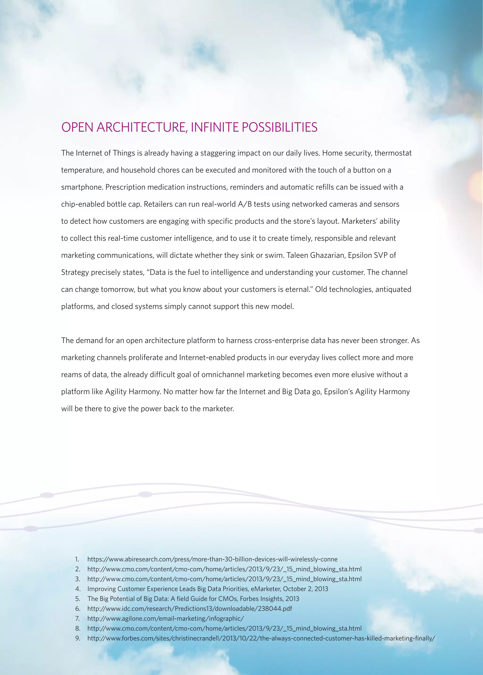 OPEN ARCHITECTURE, INFINITE POSSIBILITIES 
The Internet of Things is already having a staggering impact on our daily lives. Home security, thermostat 
temperature, and household chores can be executed and monitored with the touch of a button on a 
smartphone. Prescription medication instructions, reminders and automatic refills can be issued with a 
chip-enabled bottle cap. Retailers can run real-world A/B tests using networked cameras and sensors 
to detect how customers are engaging with specific products and the store’s layout. Marketers’ ability 
to collect this real-time customer intelligence, and to use it to create timely, responsible and relevant 
marketing communications, will dictate whether they sink or swim. Taleen Ghazarian, Epsilon SVP of 
Strategy precisely states, “Data is the fuel to intelligence and understanding your customer. The channel 
can change tomorrow, but what you know about your customers is eternal.” Old technologies, antiquated 
platforms, and closed systems simply cannot support this new model. 
The demand for an open architecture platform to harness cross-enterprise data has never been stronger. As 
marketing channels proliferate and Internet-enabled products in our everyday lives collect more and more 
reams of data, the already difficult goal of omnichannel marketing becomes even more elusive without a 
platform like Agility Harmony. No matter how far the Internet and Big Data go, Epsilon’s Agility Harmony 
will be there to give the power back to the marketer. 
1. https://www.abiresearch.com/press/more-than-30-billion-devices-will-wirelessly-conne 
2. http://www.cmo.com/content/cmo-com/home/articles/2013/9/23/_15_mind_blowing_sta.html 
3. http://www.cmo.com/content/cmo-com/home/articles/2013/9/23/_15_mind_blowing_sta.html 
4. Improving Customer Experience Leads Big Data Priorities, eMarketer, October 2, 2013 
5. The Big Potential of Big Data: A field Guide for CMOs, Forbes Insights, 2013 
6. http://www.idc.com/research/Predictions13/downloadable/238044.pdf 
7. http://www.agilone.com/email-marketing/infographic/ 
8. http://www.cmo.com/content/cmo-com/home/articles/2013/9/23/_15_mind_blowing_sta.html 
9. http://www.forbes.com/sites/christinecrandell/2013/10/22/the-always-connected-customer-has-killed-marketing-finally/ 
 