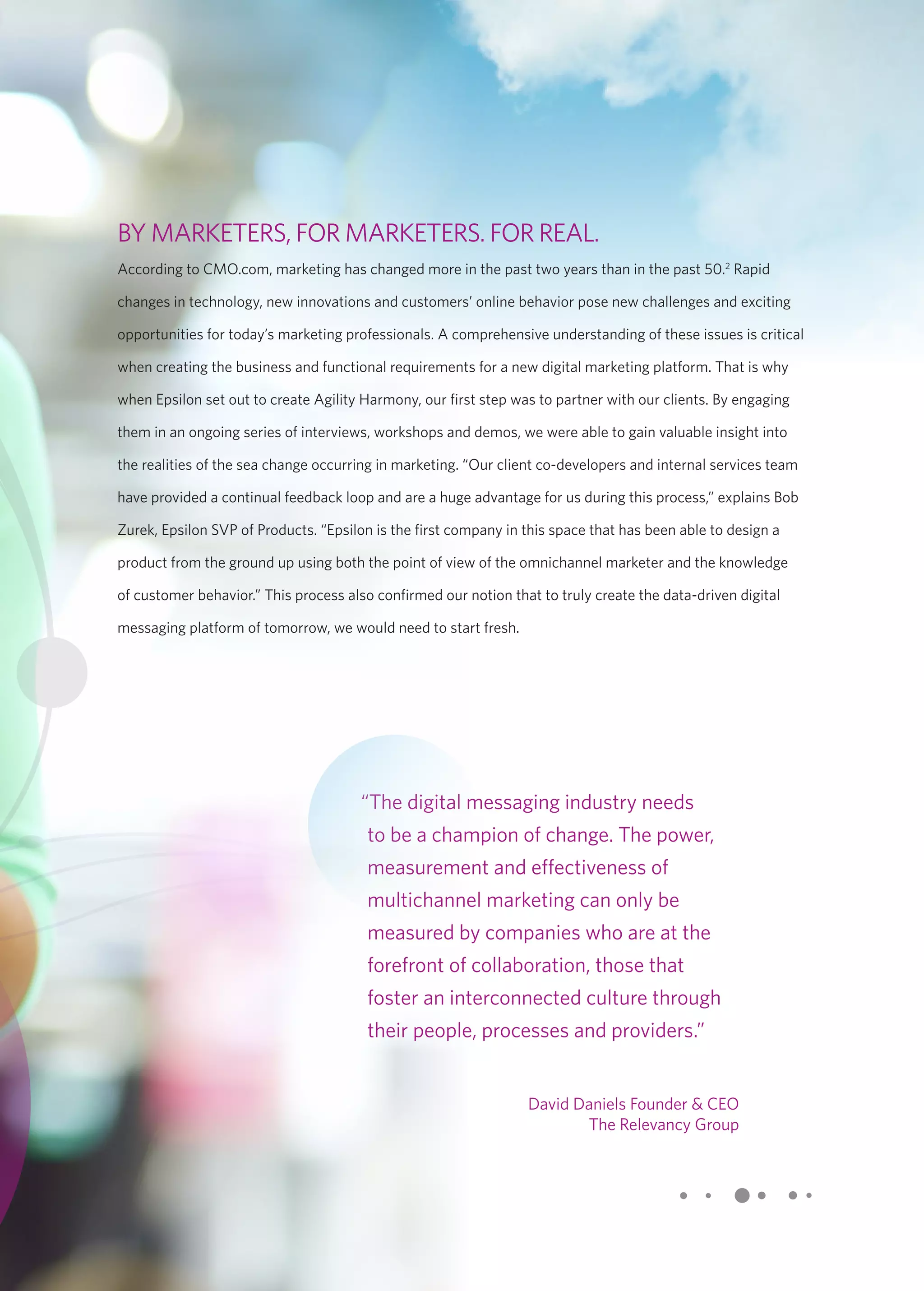 BY MARKETERS, FOR MARKETERS. FOR REAL. 
According to CMO.com, marketing has changed more in the past two years than in the past 50.2 Rapid 
changes in technology, new innovations and customers’ online behavior pose new challenges and exciting 
opportunities for today’s marketing professionals. A comprehensive understanding of these issues is critical 
when creating the business and functional requirements for a new digital marketing platform. That is why 
when Epsilon set out to create Agility Harmony, our first step was to partner with our clients. By engaging 
them in an ongoing series of interviews, workshops and demos, we were able to gain valuable insight into 
the realities of the sea change occurring in marketing. “Our client co-developers and internal services team 
have provided a continual feedback loop and are a huge advantage for us during this process,” explains Bob 
Zurek, Epsilon SVP of Products. “Epsilon is the first company in this space that has been able to design a 
product from the ground up using both the point of view of the omnichannel marketer and the knowledge 
of customer behavior.” This process also confirmed our notion that to truly create the data-driven digital 
messaging platform of tomorrow, we would need to start fresh. 
“The digital messaging industry needs 
to be a champion of change. The power, 
measurement and effectiveness of 
multichannel marketing can only be 
measured by companies who are at the 
forefront of collaboration, those that 
foster an interconnected culture through 
their people, processes and providers.” 
David Daniels Founder & CEO 
The Relevancy Group 
 
