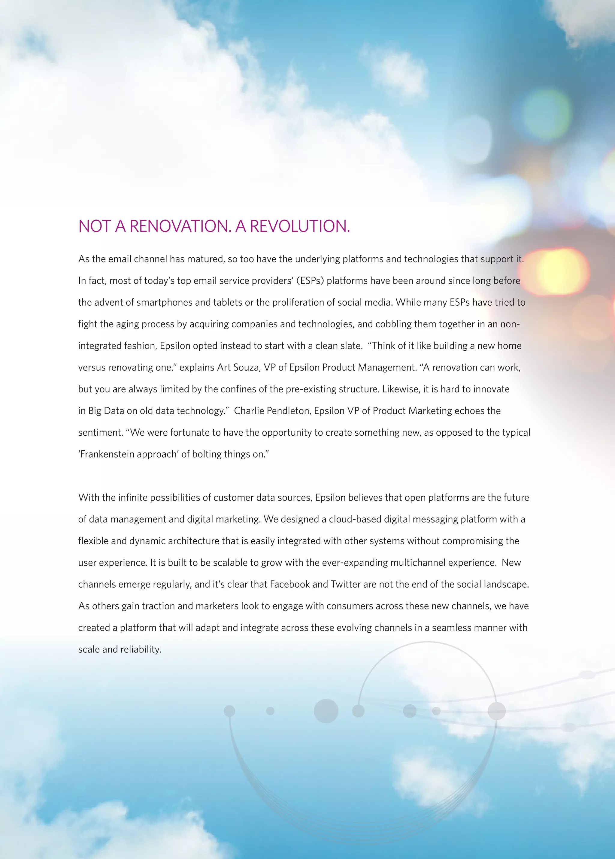 NOT A RENOVATION. A REVOLUTION. 
As the email channel has matured, so too have the underlying platforms and technologies that support it. 
In fact, most of today’s top email service providers’ (ESPs) platforms have been around since long before 
the advent of smartphones and tablets or the proliferation of social media. While many ESPs have tried to 
fight the aging process by acquiring companies and technologies, and cobbling them together in an non-integrated 
fashion, Epsilon opted instead to start with a clean slate. “Think of it like building a new home 
versus renovating one,” explains Art Souza, VP of Epsilon Product Management. “A renovation can work, 
but you are always limited by the confines of the pre-existing structure. Likewise, it is hard to innovate 
in Big Data on old data technology.” Charlie Pendleton, Epsilon VP of Product Marketing echoes the 
sentiment. “We were fortunate to have the opportunity to create something new, as opposed to the typical 
‘Frankenstein approach’ of bolting things on.” 
With the infinite possibilities of customer data sources, Epsilon believes that open platforms are the future 
of data management and digital marketing. We designed a cloud-based digital messaging platform with a 
flexible and dynamic architecture that is easily integrated with other systems without compromising the 
user experience. It is built to be scalable to grow with the ever-expanding multichannel experience. New 
channels emerge regularly, and it’s clear that Facebook and Twitter are not the end of the social landscape. 
As others gain traction and marketers look to engage with consumers across these new channels, we have 
created a platform that will adapt and integrate across these evolving channels in a seamless manner with 
scale and reliability. 
 