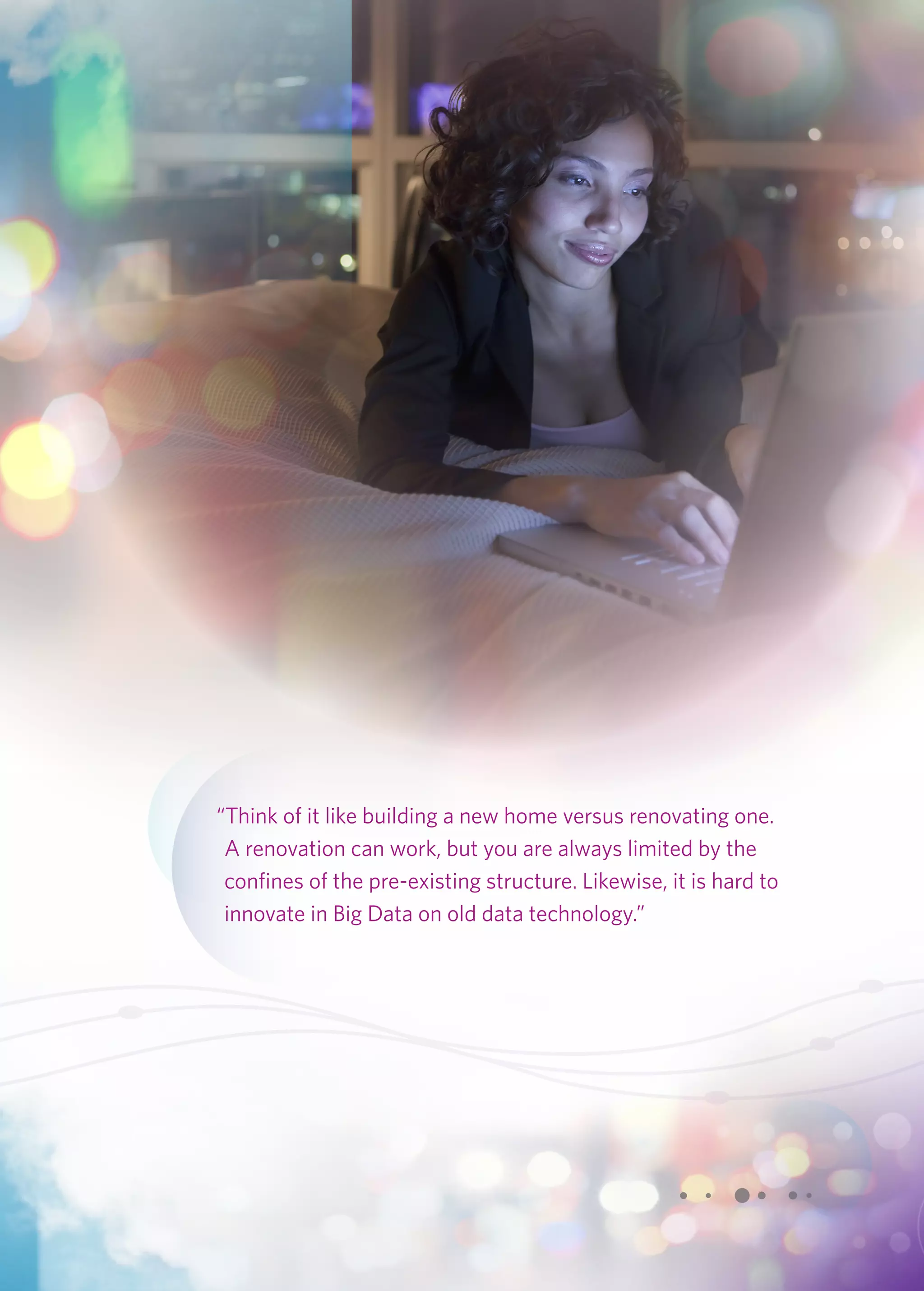 “Think of it like building a new home versus renovating one. 
A renovation can work, but you are always limited by the 
confines of the pre-existing structure. Likewise, it is hard to 
innovate in Big Data on old data technology.” 
 