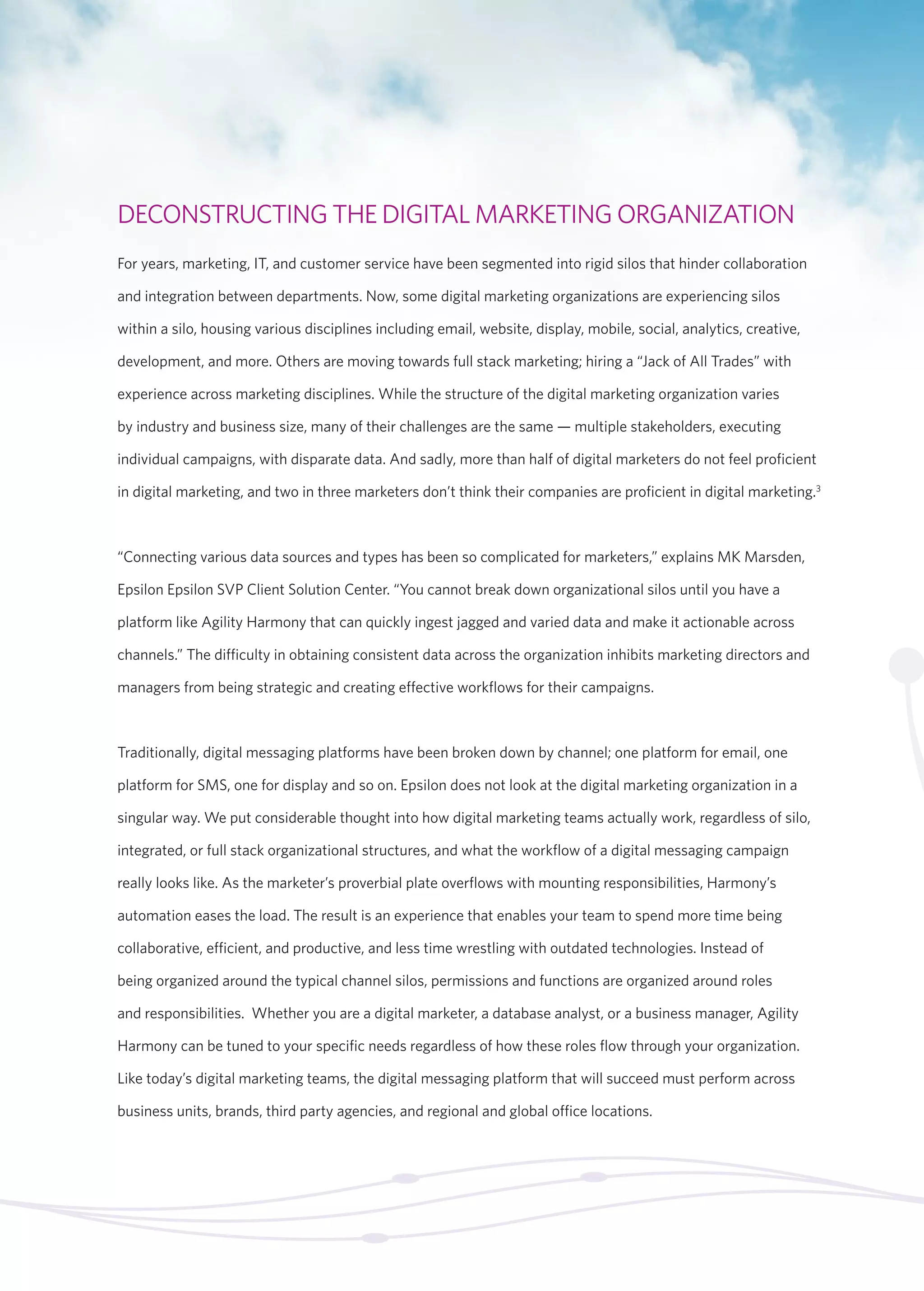 DECONSTRUCTING THE DIGITAL MARKETING ORGANIZATION 
For years, marketing, IT, and customer service have been segmented into rigid silos that hinder collaboration 
and integration between departments. Now, some digital marketing organizations are experiencing silos 
within a silo, housing various disciplines including email, website, display, mobile, social, analytics, creative, 
development, and more. Others are moving towards full stack marketing; hiring a “Jack of All Trades” with 
experience across marketing disciplines. While the structure of the digital marketing organization varies 
by industry and business size, many of their challenges are the same — multiple stakeholders, executing 
individual campaigns, with disparate data. And sadly, more than half of digital marketers do not feel proficient 
in digital marketing, and two in three marketers don’t think their companies are proficient in digital marketing.3 
“Connecting various data sources and types has been so complicated for marketers,” explains MK Marsden, 
Epsilon Epsilon SVP Client Solution Center. “You cannot break down organizational silos until you have a 
platform like Agility Harmony that can quickly ingest jagged and varied data and make it actionable across 
channels.” The difficulty in obtaining consistent data across the organization inhibits marketing directors and 
managers from being strategic and creating effective workflows for their campaigns. 
Traditionally, digital messaging platforms have been broken down by channel; one platform for email, one 
platform for SMS, one for display and so on. Epsilon does not look at the digital marketing organization in a 
singular way. We put considerable thought into how digital marketing teams actually work, regardless of silo, 
integrated, or full stack organizational structures, and what the workflow of a digital messaging campaign 
really looks like. As the marketer’s proverbial plate overflows with mounting responsibilities, Harmony’s 
automation eases the load. The result is an experience that enables your team to spend more time being 
collaborative, efficient, and productive, and less time wrestling with outdated technologies. Instead of 
being organized around the typical channel silos, permissions and functions are organized around roles 
and responsibilities. Whether you are a digital marketer, a database analyst, or a business manager, Agility 
Harmony can be tuned to your specific needs regardless of how these roles flow through your organization. 
Like today’s digital marketing teams, the digital messaging platform that will succeed must perform across 
business units, brands, third party agencies, and regional and global office locations. 
 