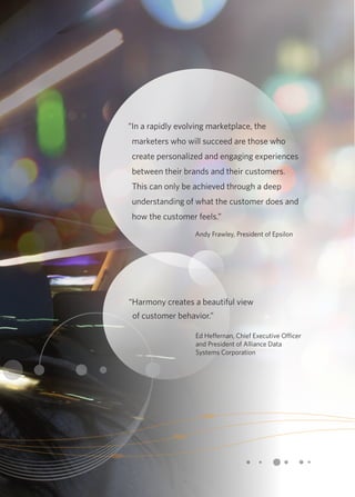 “In a rapidly evolving marketplace, the 
marketers who will succeed are those who 
create personalized and engaging experiences 
between their brands and their customers. 
This can only be achieved through a deep 
understanding of what the customer does and 
how the customer feels.” 
Andy Frawley, President of Epsilon 
“Harmony creates a beautiful view 
of customer behavior.” 
Ed Heffernan, Chief Executive Officer 
and President of Alliance Data 
Systems Corporation 
 