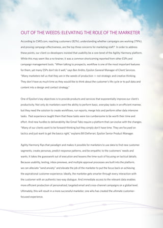 OUT OF THE WEEDS: ELEVATING THE ROLE OF THE MARKETER 
According to CMO.com, reaching customers (82%), understanding whether campaigns are working (79%), 
and proving campaign effectiveness, are the top three concerns for marketing staff.8 In order to address 
these points, our client co-developers insisted that usability be a core tenet of the Agility Harmony platform. 
While this may seem like a no-brainer, it was a common shortcoming reported from other ESPs and 
campaign management tools. “When talking to prospects, workflow is one of the most important features 
for them, yet many ESPs don’t do it well,” says Ben Ardito, Epsilon General Manager of Client Services. 
“Many marketers tell us that they are in the weeds of production — not strategic and creative thinking. 
They don’t have as much time as they would like to think about the customer’s life cycle or to pull data and 
content into a design and contact strategy.” 
One of Epsilon’s key objectives is to provide products and services that exponentially improve our client’s 
productivity. Not only do marketers want the ability to perform basic, everyday tasks in an efficient manner, 
but they need the solution to create workflows, run reports, merge lists and perform other data intensive 
tasks. Past experience taught them that these tasks were too cumbersome to be worth their time and 
effort. And new hurdles to deliverability like Gmail Tabs require a platform that can evolve with the changes. 
“Many of our clients want to be forward-thinking but they simply don’t have time. They are focused on 
tactics and just want to get the basics right,” explains Bill DeFerrari, Epsilon Senior Product Manager. 
Agility Harmony flips that paradigm and makes it possible for marketers to use data to find new customer 
segments, create personas, predict response patterns, and be empathic to the customers’ needs and 
wants. It takes the guesswork out of execution and lessens the time-suck of focusing on tactical details. 
Because usability, testing, inbox previews, and multiple approval processes are built into the platform, 
we can alleviate “send anxiety” and elevate the job of the marketer to put the focus back on achieving 
the aspirational customer experience. Ideally, the marketer gets smarter through every interaction with 
the customer with an authentic two-way dialogue. And immediate access to the relevant data enables 
more efficient production of personalized, targeted email and cross-channel campaigns on a global level. 
Ultimately, this will result in a more successful marketer; one who has created the ultimate customer-focused 
experience. 
 