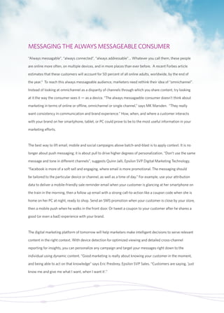 MESSAGING THE ALWAYS MESSAGEABLE CONSUMER 
“Always messagable”, “always connected”, “always addressable”… Whatever you call them, these people 
are online more often, on multiple devices, and in more places than ever before. A recent Forbes article 
estimates that these customers will account for 50 percent of all online adults, worldwide, by the end of 
the year.9 To reach this always messageable audience, marketers need rethink their idea of “omnichannel”. 
Instead of looking at omnichannel as a disparity of channels through which you share content, try looking 
at it the way the consumer sees it — as a device. “The always messagaeble consumer doesn’t think about 
marketing in terms of online or offline, omnichannel or single channel,” says MK Marsden. “They really 
want consistency in communication and brand experience.” How, when, and where a customer interacts 
with your brand on her smartphone, tablet, or PC could prove to be to the most useful information in your 
marketing efforts. 
The best way to lift email, mobile and social campaigns above batch-and-blast is to apply context. It is no 
longer about push messaging; it is about pull to drive higher degrees of personalization. “Don’t use the same 
message and tone in different channels”, suggests Quinn Jalli, Epsilon SVP Digital Marketing Technology. 
“Facebook is more of a soft sell and engaging, where email is more promotional. The messaging should 
be tailored to the particular device or channel, as well as a time of day.” For example, use your attribution 
data to deliver a mobile-friendly sale reminder email when your customer is glancing at her smartphone on 
the train in the morning, then a follow up email with a strong call-to-action like a coupon code when she is 
home on her PC at night, ready to shop. Send an SMS promotion when your customer is close by your store, 
then a mobile push when he walks in the front door. Or tweet a coupon to your customer after he shares a 
good (or even a bad) experience with your brand. 
The digital marketing platform of tomorrow will help marketers make intelligent decisions to serve relevant 
content in the right context. With device detection for optimized viewing and detailed cross-channel 
reporting for insights, you can personalize any campaign and target your messages right down to the 
individual using dynamic content. “Good marketing is really about knowing your customer in the moment, 
and being able to act on that knowledge” says Eric Presbrey, Epsilon SVP Sales. “Customers are saying, ‘just 
know me and give me what I want, when I want it’.” 
 