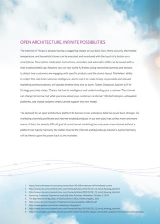OPEN ARCHITECTURE, INFINITE POSSIBILITIES 
The Internet of Things is already having a staggering impact on our daily lives. Home security, thermostat 
temperature, and household chores can be executed and monitored with the touch of a button on a 
smartphone. Prescription medication instructions, reminders and automatic refills can be issued with a 
chip-enabled bottle cap. Retailers can run real-world A/B tests using networked cameras and sensors 
to detect how customers are engaging with specific products and the store’s layout. Marketers’ ability 
to collect this real-time customer intelligence, and to use it to create timely, responsible and relevant 
marketing communications, will dictate whether they sink or swim. Taleen Ghazarian, Epsilon SVP of 
Strategy precisely states, “Data is the fuel to intelligence and understanding your customer. The channel 
can change tomorrow, but what you know about your customers is eternal.” Old technologies, antiquated 
platforms, and closed systems simply cannot support this new model. 
The demand for an open architecture platform to harness cross-enterprise data has never been stronger. As 
marketing channels proliferate and Internet-enabled products in our everyday lives collect more and more 
reams of data, the already difficult goal of omnichannel marketing becomes even more elusive without a 
platform like Agility Harmony. No matter how far the Internet and Big Data go, Epsilon’s Agility Harmony 
will be there to give the power back to the marketer. 
1. https://www.abiresearch.com/press/more-than-30-billion-devices-will-wirelessly-conne 
2. http://www.cmo.com/content/cmo-com/home/articles/2013/9/23/_15_mind_blowing_sta.html 
3. http://www.cmo.com/content/cmo-com/home/articles/2013/9/23/_15_mind_blowing_sta.html 
4. Improving Customer Experience Leads Big Data Priorities, eMarketer, October 2, 2013 
5. The Big Potential of Big Data: A field Guide for CMOs, Forbes Insights, 2013 
6. http://www.idc.com/research/Predictions13/downloadable/238044.pdf 
7. http://www.agilone.com/email-marketing/infographic/ 
8. http://www.cmo.com/content/cmo-com/home/articles/2013/9/23/_15_mind_blowing_sta.html 
9. http://www.forbes.com/sites/christinecrandell/2013/10/22/the-always-connected-customer-has-killed-marketing-finally/ 
 