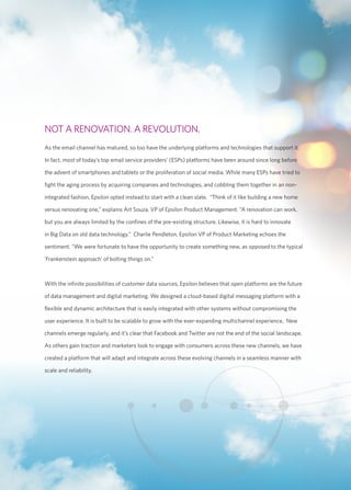 NOT A RENOVATION. A REVOLUTION. 
As the email channel has matured, so too have the underlying platforms and technologies that support it. 
In fact, most of today’s top email service providers’ (ESPs) platforms have been around since long before 
the advent of smartphones and tablets or the proliferation of social media. While many ESPs have tried to 
fight the aging process by acquiring companies and technologies, and cobbling them together in an non-integrated 
fashion, Epsilon opted instead to start with a clean slate. “Think of it like building a new home 
versus renovating one,” explains Art Souza, VP of Epsilon Product Management. “A renovation can work, 
but you are always limited by the confines of the pre-existing structure. Likewise, it is hard to innovate 
in Big Data on old data technology.” Charlie Pendleton, Epsilon VP of Product Marketing echoes the 
sentiment. “We were fortunate to have the opportunity to create something new, as opposed to the typical 
‘Frankenstein approach’ of bolting things on.” 
With the infinite possibilities of customer data sources, Epsilon believes that open platforms are the future 
of data management and digital marketing. We designed a cloud-based digital messaging platform with a 
flexible and dynamic architecture that is easily integrated with other systems without compromising the 
user experience. It is built to be scalable to grow with the ever-expanding multichannel experience. New 
channels emerge regularly, and it’s clear that Facebook and Twitter are not the end of the social landscape. 
As others gain traction and marketers look to engage with consumers across these new channels, we have 
created a platform that will adapt and integrate across these evolving channels in a seamless manner with 
scale and reliability. 
 