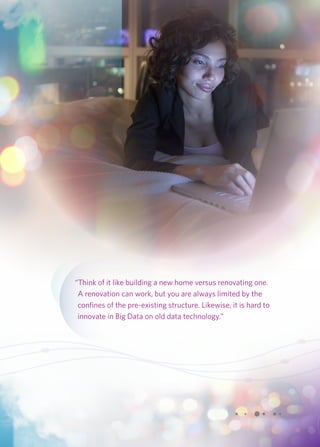 “Think of it like building a new home versus renovating one. 
A renovation can work, but you are always limited by the 
confines of the pre-existing structure. Likewise, it is hard to 
innovate in Big Data on old data technology.” 
 