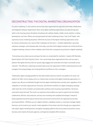 DECONSTRUCTING THE DIGITAL MARKETING ORGANIZATION 
For years, marketing, IT, and customer service have been segmented into rigid silos that hinder collaboration 
and integration between departments. Now, some digital marketing organizations are experiencing silos 
within a silo, housing various disciplines including email, website, display, mobile, social, analytics, creative, 
development, and more. Others are moving towards full stack marketing; hiring a “Jack of All Trades” with 
experience across marketing disciplines. While the structure of the digital marketing organization varies 
by industry and business size, many of their challenges are the same — multiple stakeholders, executing 
individual campaigns, with disparate data. And sadly, more than half of digital marketers do not feel proficient 
in digital marketing, and two in three marketers don’t think their companies are proficient in digital marketing.3 
“Connecting various data sources and types has been so complicated for marketers,” explains MK Marsden, 
Epsilon Epsilon SVP Client Solution Center. “You cannot break down organizational silos until you have a 
platform like Agility Harmony that can quickly ingest jagged and varied data and make it actionable across 
channels.” The difficulty in obtaining consistent data across the organization inhibits marketing directors and 
managers from being strategic and creating effective workflows for their campaigns. 
Traditionally, digital messaging platforms have been broken down by channel; one platform for email, one 
platform for SMS, one for display and so on. Epsilon does not look at the digital marketing organization in a 
singular way. We put considerable thought into how digital marketing teams actually work, regardless of silo, 
integrated, or full stack organizational structures, and what the workflow of a digital messaging campaign 
really looks like. As the marketer’s proverbial plate overflows with mounting responsibilities, Harmony’s 
automation eases the load. The result is an experience that enables your team to spend more time being 
collaborative, efficient, and productive, and less time wrestling with outdated technologies. Instead of 
being organized around the typical channel silos, permissions and functions are organized around roles 
and responsibilities. Whether you are a digital marketer, a database analyst, or a business manager, Agility 
Harmony can be tuned to your specific needs regardless of how these roles flow through your organization. 
Like today’s digital marketing teams, the digital messaging platform that will succeed must perform across 
business units, brands, third party agencies, and regional and global office locations. 
 