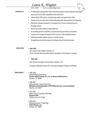 Laura K. Wagner
(949) 212-6284 Email: Laurawagner08@gmail.com
HOSPITALITY: • Professionally managed floor staff while serving patrons food and alcoholic beverages
assuring that all CA ABC regulations where adhered to.
• Utilized Aloha POS system, including daily reports and general back office.
• Extensive and accurate cash handling skills along with daily paperwork and deposits.
• Effectively managed all aspects of managing front of house including food and
beverage service.
• Performed as Disc Jockey to large audiences.
• Successfully planned, scheduled, and executed large promotions and events.
• Oversee and managed all aspects of floor and bar, while expediting kitchen.
• Efficiently handled customer issues in a tactful manner.
• Energetically promoted business and routinely secured residual business
EDUCATION:  1992-1995
San Joaquin Delta College, Stockton, CA
Under Graduate Study/Journalism Major/ Associates of Arts Degree in progress
 1996-1998
New Horizons Computer Training School, Stockton, CA
Computer Certificate Course/ ACT and Access Database Programs/ Certificate
EMPLOYMENT:  1996-1998
Sales/Marketing Coordinator
Condor Utility Products, Inc., div. of Advanced Materials Inc.
Stockton, CA 95205
 1998-2001
Sales Assistant / Account Executive
MediaOne Advertising Sales / AT&T Media Services / Comcast Adsales
Stockton, CA 95207
 2001-2002
Sales/ Account Executive/ Office Mgr.
Express1-DHL
Garden Grove, CA 92483
 2002-2003
Marketing Director / Project Mgr.
Bethel Plastics, Inc.
Anaheim, CA 92805
 