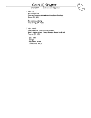 Laura K. Wagner
(949) 212-6284 Email: Laurawagner08@gmail.com
 2003-2004
Account Executive
Comcast Communications Advertising Sales/ Spotlight
Corona, CA 92897
Concepts Advertising
Valley Springs, CA 95252
 2007- Present
General Manager / Front of house Manager
Sully’s Restaurant and Tavern / Industry Sports Bar & Grill
Torrance, CA 90505
 2013-2014
Lounge
Doubletree / Hilton
Torrance, CA 90505
 