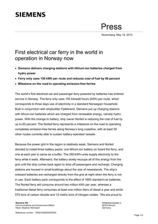 Press
Nuremberg, May 19, 2015
First electrical car ferry in the world in
operation in Norway now
• Siemens delivers charging stations with lithium-ion batteries charged from
hydro power
• Ferry only uses 150 kWh per route and reduces cost of fuel by 60 percent
• Milestone on the road to operating emission-free ferries
The world’s first electrical car and passenger ferry powered by batteries has entered
service in Norway. The ferry only uses 150 kilowatt hours (kWh) per route, which
corresponds to three days use of electricity in a standard Norwegian household.
Built in conjunction with shipbuilder Fjellstrand, Siemens put up charging stations
with lithium-ion batteries which are charged from renewable energy, namely hydro
power. With the change to battery, ship owner Norled is reducing the cost of fuel by
up to 60 percent. The Norled ferry represents a milestone on the road to operating
completely emission-free ferries along Norway’s long coastline, with at least 50
other routes currently able to sustain battery-operated vessels.
Because the power grid in the region is relatively weak, Siemens and Norled
decided to install three battery packs: one lithium-ion battery on board the ferry, and
one at each pier to serve as a buffer. The 260-kWh-units supply electricity to the
ferry while it waits. Afterward, the battery slowly recoups all of this energy from the
grid until the ship comes back again to drop off passengers and recharge. Charging
stations are housed in small buildings about the size of newsstands. The ship’s
onboard batteries are recharged directly from the grid at night when the ferry is not
in use. Each battery pack corresponds to the effect of 1600 standard car batteries.
The Norled ferry will consume around two million kWh per year, whereas a
traditional diesel ferry consumes at least one million liters of diesel a year and emits
570 tons of carbon dioxide and 15 metric tons of nitrogen oxides. “We are proud to
Siemens AG
Communications and Government Affairs
Head: Stephan Heimbach
Wittelsbacherplatz 2
80333 Munich
Germany
Reference number: PR2015050200PDEN
Page 1/4
 