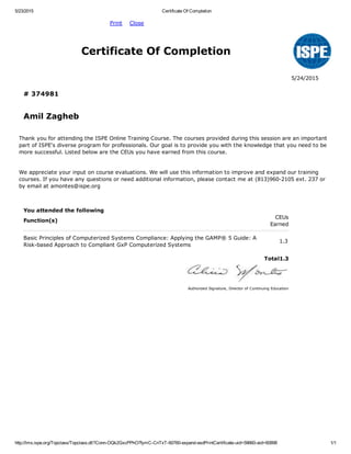 5/23/2015 Certificate Of Completion
http://lms.ispe.org/Topclass/Topclass.dll?Conn­OQk2GxcPPhO7fymC­CnTxT­60760­expand­esdPrintCertificate­uid=59660­aid=60898 1/1
           Print    Close  
  Certificate Of Completion
    5/24/2015
  # 374981  
  Amil Zagheb  
Thank you for attending the ISPE Online Training Course. The courses provided during this session are an important
part of ISPE's diverse program for professionals. Our goal is to provide you with the knowledge that you need to be
more successful. Listed below are the CEUs you have earned from this course.
We appreciate your input on course evaluations. We will use this information to improve and expand our training
courses. If you have any questions or need additional information, please contact me at (813)960­2105 ext. 237 or
by email at amontes@ispe.org
   
 
You attended the following  
Function(s)
CEUs
Earned
Basic Principles of Computerized Systems Compliance: Applying the GAMP® 5 Guide: A
Risk­based Approach to Compliant GxP Computerized Systems
1.3
   
  Total1.3
 
   
Authorized Signature, Director of Continuing Education
 
 