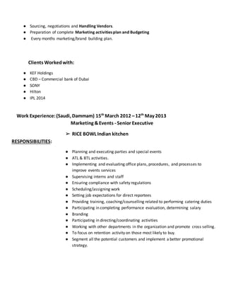 ● Sourcing, negotiations and Handling Vendors.
● Preparation of complete Marketing activities plan and Budgeting
● Every months marketing/brand building plan.
Clients Workedwith:
● KEF Holdings
● CBD – Commercial bank of Dubai
● SONY
● Hilton
● IPL 2014
Work Experience:(Saudi, Dammam) 15th
March 2012 –12th
May 2013
Marketing &Events - Senior Executive
➢ RICE BOWL Indian kitchen
RESPONSIBILITIES:
● Planning and executing parties and special events
● ATL & BTL activities.
● Implementing and evaluating office plans, procedures, and processes to
improve events services
● Supervising interns and staff
● Ensuring compliance with safety regulations
● Scheduling/assigning work
● Setting job expectations for direct reportees
● Providing training, coaching/counselling related to performing catering duties
● Participating in completing performance evaluation, determining salary
● Branding
● Participating in directing/coordinating activities
● Working with other departments in the organization and promote cross selling.
● To focus on retention activity on those most likely to buy.
● Segment all the potential customers and implement a better promotional
strategy.
 