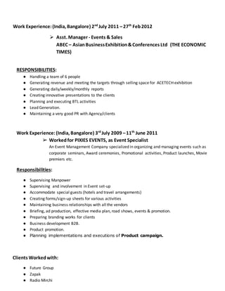 Work Experience:(India, Bangalore) 2nd
July 2011 –27th
Feb2012
 Asst. Manager - Events & Sales
ABEC – AsianBusinessExhibition&Conferences Ltd (THE ECONOMIC
TIMES)
RESPONSIBILITIES:
● Handling a team of 6 people
● Generating revenue and meeting the targets through selling space for ACETECH exhibition
● Generating daily/weekly/monthly reports
● Creating innovative presentations to the clients
● Planning and executing BTL activities
● Lead Generation.
● Maintaining a very good PR with Agency/clients
Work Experience:(India, Bangalore) 3rd
July 2009 –11th
June 2011
➢ Workedfor PIXIES EVENTS, as Event Specialist
An Event Management Company specialized in organizing and managing events such as
corporate seminars, Award ceremonies, Promotional activities, Product launches, Movie
premiers etc.
Responsibilities:
● Supervising Manpower
● Supervising and involvement in Event set-up
● Accommodate special guests (hotels and travel arrangements)
● Creating forms/sign-up sheets for various activities
● Maintaining business relationships with all the vendors
● Briefing, ad production, effective media plan, road shows, events & promotion.
● Preparing branding works for clients
● Business development B2B.
● Product promotion.
● Planning implementations and executions of Product campaign.
Clients Workedwith:
● Future Group
● Zapak
● Radio Mirchi
 