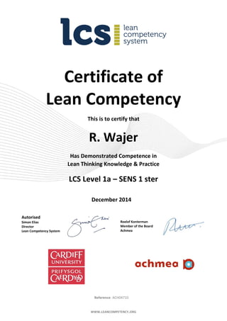 WWW.LEANCOMPETENCY.ORG
Certificate of
Lean Competency
This is to certify that
R. Wajer
Has Demonstrated Competence in
Lean Thinking Knowledge & Practice
LCS Level 1a – SENS 1 ster
December 2014
Autorised
Simon Elias
Director
Lean Competency System
Roelof Konterman
Member of the Board
Achmea
Reference: ACH04710
 