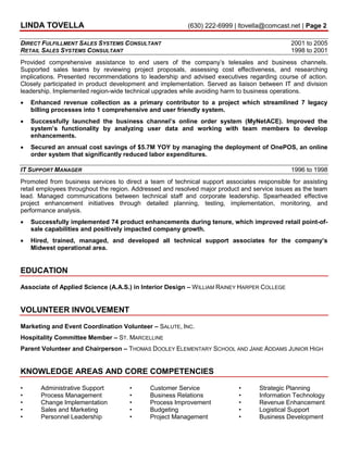 LINDA TOVELLA (630) 222-6999 | ltovella@comcast.net | Page 2
DIRECT FULFILLMENT SALES SYSTEMS CONSULTANT 2001 to 2005
RETAIL SALES SYSTEMS CONSULTANT 1998 to 2001
Provided comprehensive assistance to end users of the company’s telesales and business channels.
Supported sales teams by reviewing project proposals, assessing cost effectiveness, and researching
implications. Presented recommendations to leadership and advised executives regarding course of action.
Closely participated in product development and implementation. Served as liaison between IT and division
leadership. Implemented region-wide technical upgrades while avoiding harm to business operations.
 Enhanced revenue collection as a primary contributor to a project which streamlined 7 legacy
billing processes into 1 comprehensive and user friendly system.
 Successfully launched the business channel’s online order system (MyNetACE). Improved the
system’s functionality by analyzing user data and working with team members to develop
enhancements.
 Secured an annual cost savings of $5.7M YOY by managing the deployment of OnePOS, an online
order system that significantly reduced labor expenditures.
IT SUPPORT MANAGER 1996 to 1998
Promoted from business services to direct a team of technical support associates responsible for assisting
retail employees throughout the region. Addressed and resolved major product and service issues as the team
lead. Managed communications between technical staff and corporate leadership. Spearheaded effective
project enhancement initiatives through detailed planning, testing, implementation, monitoring, and
performance analysis.
 Successfully implemented 74 product enhancements during tenure, which improved retail point-of-
sale capabilities and positively impacted company growth.
 Hired, trained, managed, and developed all technical support associates for the company’s
Midwest operational area.
EDUCATION
Associate of Applied Science (A.A.S.) in Interior Design – WILLIAM RAINEY HARPER COLLEGE
VOLUNTEER INVOLVEMENT
Marketing and Event Coordination Volunteer – SALUTE, INC.
Hospitality Committee Member – ST. MARCELLINE
Parent Volunteer and Chairperson – THOMAS DOOLEY ELEMENTARY SCHOOL AND JANE ADDAMS JUNIOR HIGH
KNOWLEDGE AREAS AND CORE COMPETENCIES
• Administrative Support
• Process Management
• Change Implementation
• Sales and Marketing
• Personnel Leadership
• Customer Service
• Business Relations
• Process Improvement
• Budgeting
• Project Management
• Strategic Planning
• Information Technology
• Revenue Enhancement
• Logistical Support
• Business Development
 