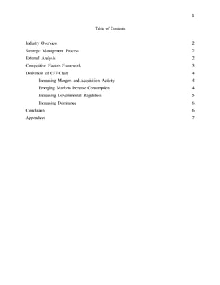 1
Table of Contents
Industry Overview 2
Strategic Management Process 2
External Analysis 2
Competitive Factors Framework 3
Derivation of CFF Chart 4
Increasing Mergers and Acquisition Activity 4
Emerging Markets Increase Consumption 4
Increasing Governmental Regulation 5
Increasing Dominance 6
Conclusion 6
Appendices 7
 