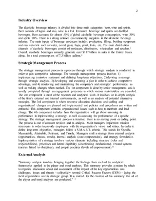2
Industry Overview
The alcoholic beverage industry is divided into three main categories: beer, wine and spirits.
Beer consists of lagers and ales, wine is a fruit fermented beverage and spirits are distilled
beverages. Beer accounts for almost 50% of global alcoholic beverage consumption, wine 30%
and spirits 20%. There is a strong reliance on commodity suppliers in the alcoholic beverage
industry. The main inputs of beverage producers include: production, filling, bottling equipment
and raw materials such as water, cereal grain, hops, yeast, fruits, etc. The main distribution
channels of alcoholic beverages consist of producers, distributors, wholesalers and retailers.i
Overall, alcoholic beverages annually generate over $137 billion in sales in the United States
alone, for a total consumption of 7.3 billion gallons.ii
Strategic ManagementProcess
The strategic management process is a process through which strategic analysis is conducted in
order to gain competitive advantage. The strategic management process involves 1)
implementing a mission statement and defining long-term objectives, 2) devising a strategy
through strategic analysis, 3) developing and executing a plan in order to achieve competitive
advantage, and 4) monitoring and maintaining the company’s and strategies’ performance, as
well as making changes when needed. The 1st component is done by senior management and is
usually completed through an engagement processes in which various stakeholders are consulted.
The 2nd component is most of the research and analytical work. It involves an in-depth analysis
of the firm’s external and internal environments, as well as an analysis of potential alternative
strategies. The 3rd component is where resource allocation decisions and staffing and
organizational changes are planned and implemented and policies and procedures are written and
enforced. This component contains organizational issues such as how to motivate and lead
change. The 4th component includes how the organization will go about assessing its
performance in implementing a strategy, as well as assessing the performance of a specific
strategy. The strategic management process is iterative; there is no starting point or ending point.
The process is one of constant revision and re-analysis. Most managers implement mission
statements in order to provide employees with the organization’s vision and values. In order to
define long-term objectives, managers follow a S.M.A.R.T. criteria. This stands for Specific,
Measurable, Attainable, Relevant, and Timely. Managers craft a strategy from external analysis
(opportunities, threats, trends), internal analysis (core competencies), and strategy formulation.
Implementation of a strategy involves various elements including structure (roles and
responsibilities), processes and lateral capability (coordinating mechanisms), reward systems
(metrics linked to objectives), and people practices (levels of empowerment).iii
External Analysis
“Summary analysis involves bringing together the findings from each of the analytical
frameworks applied in the player and trend analyses. This summary provides a means by which
to organize discussion about and assessment of the impact of the key opportunities and
challenges, issues and threats – collectively termed Critical Success Factors (CSFs) – facing the
focal organization and its strategic group. It is, indeed, for the creation of this summary that all of
the player and trend analyses are conducted.” iv
 
