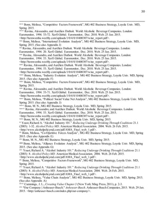 30
xxvii
Bonn, Melissa, “Competitive Factors Framework”,MG 402 Business Strategy, Loyola Univ. MD,
Spring 2015.
xxviii
Ravina, Alessandro, and Aurélien Duthoit. World Alcoholic Beverage Companies. London:
Euromonitor, 1994. 53-72. Xerfi Global. Euromonitor, Dec. 2010. Web. 25 Jan. 2015.
<http://bemwsmba.weebly.com/uploads/1/0/4/0/10400307/wine_report.pdf>.
xxix
Bonn, Melissa, “International Evolution Analysis”, MG 402 Business Strategy, Loyola Univ. MD,
Spring 2015. (See also Appendix I)
xxx
Ravina, Alessandro, and Aurélien Duthoit. World Alcoholic Beverage Companies. London:
Euromonitor, 1994. 20. Xerfi Global. Euromonitor, Dec. 2010. Web. 25 Jan. 2015.
xxxi
Ravina, Alessandro, and Aurélien Duthoit. World Alcoholic Beverage Companies. London:
Euromonitor, 1994. 53. Xerfi Global. Euromonitor, Dec. 2010. Web. 25 Jan. 2015.
<http://bemwsmba.weebly.com/uploads/1/0/4/0/10400307/wine_report.pdf>.
xxxii
Ravina, Alessandro, and Aurélien Duthoit. World Alcoholic Beverage Companies. London:
Euromonitor, 1994. 53. Xerfi Global. Euromonitor, Dec. 2010. Web. 25 Jan. 2015.
<http://bemwsmba.weebly.com/uploads/1/0/4/0/10400307/wine_report.pdf>.
xxxiii
Bonn, Melissa, “Industry Evolution Analysis”, MG 402 Business Strategy, Loyola Univ. MD, Spring
2015. (See also Appendix F)
xxxiv
Bonn, Melissa, “Competitive Factors Framework”,MG 402 Business Strategy, Loyola Univ. MD,
Spring 2015.
xxxv
Ravina, Alessandro, and Aurélien Duthoit. World Alcoholic Beverage Companies. London:
Euromonitor, 1994. 53-71. Xerfi Global. Euromonitor, Dec. 2010. Web. 25 Jan. 2015.
<http://bemwsmba.weebly.com/uploads/1/0/4/0/10400307/wine_report.pdf>.
xxxvi
Bonn, Melissa, “Political Social Value Net Analysis”, MG 402 Business Strategy, Loyola Univ. MD,
Spring 2015. (See also Appendix J)
xxxvii
Bonn, M. N., MG 402 Business Strategy, Loyola Univ. MD, Spring 2015.
xxxviii
Ravina, Alessandro, and Aurélien Duthoit. World Alcoholic Beverage Companies. London:
Euromonitor, 1994. 53. Xerfi Global. Euromonitor, Dec. 2010. Web. 25 Jan. 2015.
<http://bemwsmba.weebly.com/uploads/1/0/4/0/10400307/wine_report.pdf>.
xxxix
Bonn, M. N., MG 402 Business Strategy, Loyola Univ. MD, Spring 2015.
xl
Yoast,Richard A. “Alcohol Industry 101.” Reducing Underage Drinking Through Coalitions 21.1
(2003): 1-32. Alcohol Policy MD. American MedicalAssociation. 2004. Web. 26 Feb. 2015.
<http://www.alcoholpolicymd.com/pdf/AMA_Final_web_1.pdf>.
xli
Bonn, Melissa, “Co-Opetitive Forces Analysis”, MG 402 Business Strategy, Loyola Univ. MD, Spring
2015. (See also Appendix E)
xlii
Bonn, M. N., MG 402 Business Strategy, Loyola Univ. MD, Spring 2015.
xliii Bonn, Melissa, “Alliance Evolution Analysis”, MG 402 Business Strategy, Loyola Univ. MD, Spring
2015. (See also Appendix G)
xliv
Yoast,Richard A. “Alcohol Industry 101.” Reducing Underage Drinking Through Coalitions 21.1
(2003): 8. Alcohol Policy MD. American MedicalAssociation. 2004. Web. 26 Feb. 2015.
<http://www.alcoholpolicymd.com/pdf/AMA_Final_web_1.pdf>.
xlv
Bonn, Melissa, “Competitive Factors Framework”,MG 402 Business Strategy, Loyola Univ. MD,
Spring 2015.
xlvi
Yoast,Richard A. “Alcohol Industry 101.” Reducing Underage Drinking Through Coalitions 21.1
(2003): 8. Alcohol Policy MD. American MedicalAssociation. 2004. Web. 26 Feb. 2015.
<http://www.alcoholpolicymd.com/pdf/AMA_Final_web_1.pdf>.
xlvii
Bonn, Melissa, “Value Chain Analysis”, MG 402 Business Strategy, Loyola Univ. MD, Spring 2015.
(See also Appendix A)
xlviii
Cummings, J. L., Creating Value Chapter3 (New York:Ming Press,2011), p. 2-3.
xlix
"Our Company | Anheuser-Busch." Anheuser-Busch.Anheuser-Busch Companies,2015. Web. 29 Jan.
2015. <http://anheuser-busch.com/index.php/our-company/>.
 