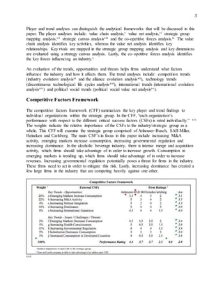 3
Player and trend analyses can distinguish the analytical frameworks that will be discussed in this
paper. The player analyses include: value chain analysis,v value net analysis,vi strategic group
mapping analysis,vii strategic canvas analysisviii and the co-opetitive forces analysis.ix The value
chain analysis identifies key activities, whereas the value net analysis identifies key
relationships. Key rivals are mapped in the strategic group mapping analysis and key dimensions
are evaluated using a strategy canvas analysis. Lastly, the co-opetitive forces analysis identifies
the key forces influencing an industry.x
An evaluation of the trends, opportunities and threats helps firms understand what factors
influence the industry and how it affects them. The trend analyses include: competition trends
(industry evolution analysisxi and the alliance evolution analysisxii), technology trends
(discontinuous technological life cycles analysisxiii), international trends (international evolution
analysisxiv) and political social trends (political social value net analysisxv).
Competitive Factors Framework
The competitive factors framework (CFF) summarizes the key player and trend findings to
individual organizations within the strategic group. In the CFF, “each organization’s
performance with respect to the different critical success factors (CSFs) is rated individually.” xvi
The weights indicate the relative importance of the CSFs to the industry/strategic group as a
whole. This CFF will examine the strategic group comprised of Anheuser-Busch, SAB Miller,
Heineken and Carlsberg. The main CSF’s in focus in this paper include increasing M&A
activity, emerging markets increase consumption, increasing governmental regulation and
increasing dominance. In the alcoholic beverage industry, there is intense merge and acquisition
activity, which firms should take advantage of in order to increase growth. Consumption in
emerging markets is trending up, which firms should take advantage of in order to increase
revenues. Increasing governmental regulation potentially poses a threat for firms in the industry.
These firms need to act in order to mitigate this risk. Lastly, increasing dominance has created a
few large firms in the industry that are competing heavily against one other.
xvii
 