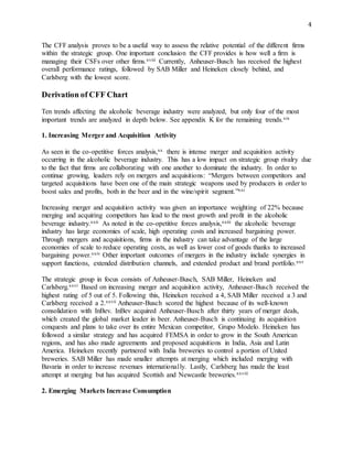4
The CFF analysis proves to be a useful way to assess the relative potential of the different firms
within the strategic group. One important conclusion the CFF provides is how well a firm is
managing their CSFs over other firms.xviii Currently, Anheuser-Busch has received the highest
overall performance ratings, followed by SAB Miller and Heineken closely behind, and
Carlsberg with the lowest score.
Derivation of CFF Chart
Ten trends affecting the alcoholic beverage industry were analyzed, but only four of the most
important trends are analyzed in depth below. See appendix K for the remaining trends.xix
1. Increasing Merger and Acquisition Activity
As seen in the co-opetitive forces analysis,xx there is intense merger and acquisition activity
occurring in the alcoholic beverage industry. This has a low impact on strategic group rivalry due
to the fact that firms are collaborating with one another to dominate the industry. In order to
continue growing, leaders rely on mergers and acquisitions: “Mergers between competitors and
targeted acquisitions have been one of the main strategic weapons used by producers in order to
boost sales and profits, both in the beer and in the wine/spirit segment.”xxi
Increasing merger and acquisition activity was given an importance weighting of 22% because
merging and acquiring competitors has lead to the most growth and profit in the alcoholic
beverage industry.xxii As noted in the co-opetitive forces analysis,xxiii the alcoholic beverage
industry has large economies of scale, high operating costs and increased bargaining power.
Through mergers and acquisitions, firms in the industry can take advantage of the large
economies of scale to reduce operating costs, as well as lower cost of goods thanks to increased
bargaining power.xxiv Other important outcomes of mergers in the industry include synergies in
support functions, extended distribution channels, and extended product and brand portfolio.xxv
The strategic group in focus consists of Anheuser-Busch, SAB Miller, Heineken and
Carlsberg.xxvi Based on increasing merger and acquisition activity, Anheuser-Busch received the
highest rating of 5 out of 5. Following this, Heineken received a 4, SAB Miller received a 3 and
Carlsberg received a 2.xxvii Anheuser-Busch scored the highest because of its well-known
consolidation with InBev. InBev acquired Anheuser-Busch after thirty years of merger deals,
which created the global market leader in beer. Anheuser-Busch is continuing its acquisition
conquests and plans to take over its entire Mexican competitor, Grupo Modelo. Heineken has
followed a similar strategy and has acquired FEMSA in order to grow in the South American
regions, and has also made agreements and proposed acquisitions in India, Asia and Latin
America. Heineken recently partnered with India breweries to control a portion of United
breweries. SAB Miller has made smaller attempts at merging which included merging with
Bavaria in order to increase revenues internationally. Lastly, Carlsberg has made the least
attempt at merging but has acquired Scottish and Newcastle breweries.xxviii
2. Emerging Markets Increase Consumption
 