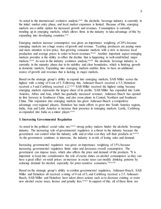 5
As noted in the international evolution analysis,xxix the alcoholic beverage industry is currently in
the initial market entry phase, and local market expansion is limited. Because of this, emerging
markets are a viable option for increased growth and revenues. Consumption is currently
trending up in emerging markets, which allows firms in the industry to take advantage of this by
expanding into developing countries.xxx
Emerging markets increase consumption was given an importance weighting of 20% because
emerging markets are a huge source of growth and revenue. "Leading producers are paying more
and more attention to low-price, fast-growing consumer markets with a view to increase local
production and average prices in order to boost revenues."xxxi Another important aspect emerging
markets provides is the ability to offset the decline that is happening in well-established major
markets.xxxii As seen in the industry evolution analysis,xxxiii the alcoholic beverage industry is
currently in the maturity phase due to its stability and clear boundaries, which is limiting growth
in domestic markets. Expanding into emerging markets enables firms to have an additional
source of growth and revenues that is lacking in major markets.
Based on the strategic group’s ability to expand into emerging markets, SAB Miller scores the
highest with a rating of 4 out of 5. Following this, Anheuser-Busch received a 3.5, Heineken
received a 3 and Carlsberg received a 2.xxxiv SAB Miller received the highest rating because
emerging markets represents the largest share of its profits. SAB Miller has expanded into Latin
America, Africa and Asia, which has gradually increased revenues. Anheuser-Busch has opened
its first brewery in Southwest China, and also owns plants in Central, Northern and Southeast
China. This expansion into emerging markets has given Anheuser-Busch a competitive
advantage over regional players. Heineken has made efforts to grow into South America regions,
India, Asia and Latin America to increase their presence in emerging markets. Lastly, Carlsberg
as expanded into India as a minor player.xxxv
3. Increasing Governmental Regulation
As noted in the political social value net,xxxvi strong policy makers hinder the alcoholic beverage
industry. The increasing role of governmental regulation is a threat to the industry because the
government can control what the industry sells and at what cost they sell their products at.xxxvii
As the government continues to intervene, the industry is at risk of losing sales and demand.
Increasing governmental regulation was given an importance weighting of 15% because
increasing governmental regulation limits sales and decreases overall consumption. The
government can impose taxes, which also affects the price and demand of the products. "It is
important to keep into consideration the role of excise duties on alcohol consumption as they can
have a great effect on retail prices: an increase in excise taxes can modify drinking patterns by
reducing demand for alcohol, especially for price-sensitive consumers.”xxxviii
Based on the strategic group’s ability to combat governmental regulation, Anheuser-Busch, SAB
Miller and Heineken all received a rating of 4 out of 5, and Carlsberg received a 3.5. Anheuser-
Busch, SAB Miller and Heineken have taken direct actions such as to decrease existing or resist
new alcohol excise taxes, license and penalty fees.xxxix In support of this, all of these firms are
 