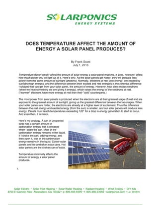 DOES TEMPERATURE AFFECT THE AMOUNT OF
ENERGY A SOLAR PANEL PRODUCES?
By Frank Scotti
July 1, 2013
Temperature doesn't really affect the amount of solar energy a solar panel receives. It does, however, affect
how much power you will get out of it. Here’s why. As the solar panels get hotter, they will produce less
power from the same amount of sunlight (photons). Normally, electrons at rest (low energy) are excited by
sunlight (high energy), and the difference between their excited and rest energies is the potential difference
(voltage) that you get from your solar panel, the amount of energy. However, heat also excites electrons
(when we heat something we are giving it energy), which raises the energy of the electrons at rest.
("warmer" electrons have more energy at rest than their "cold" counterparts.)
The most power from solar panels is produced when the electrons are at their greatest stage of rest and are
exposed to the greatest amount of sunlight, giving us the greatest difference between the two stages. When
your solar panels are hotter, the electrons are already at a higher level of excitement. Thus the difference
between the rest energy and excited energy (from the sun) is smaller, and our solar panels will produce less
energy. Panels must reach temperatures exceeding 120° for a drop in energy generation to start to occur.
And even then, it is minor.
Here’s my analogy. A can of unopened
soda has a certain amount of
carbonation energy that is released
when I open the can. Most of the
carbonation energy remains in the liquid.
If I shake the can, adding energy, and
then open it, less of the carbonation
energy remains in the liquid. Cooler solar
panels are like unshaken soda cans. Hot
solar panels are the shaken can of soda.
Temperature minimally affects the
amount of energy a solar panel
produces.
1.
Solar Electric • Solar Pool Heating • Solar Water Heating • Radiant Heating • Wind Energy • DIY Kits
4700 El Camino Real Atascadero, CA 93422 • p: 805-466-5595 • f: 805-466-33956 • solarponics.com • Lic. 391670
 