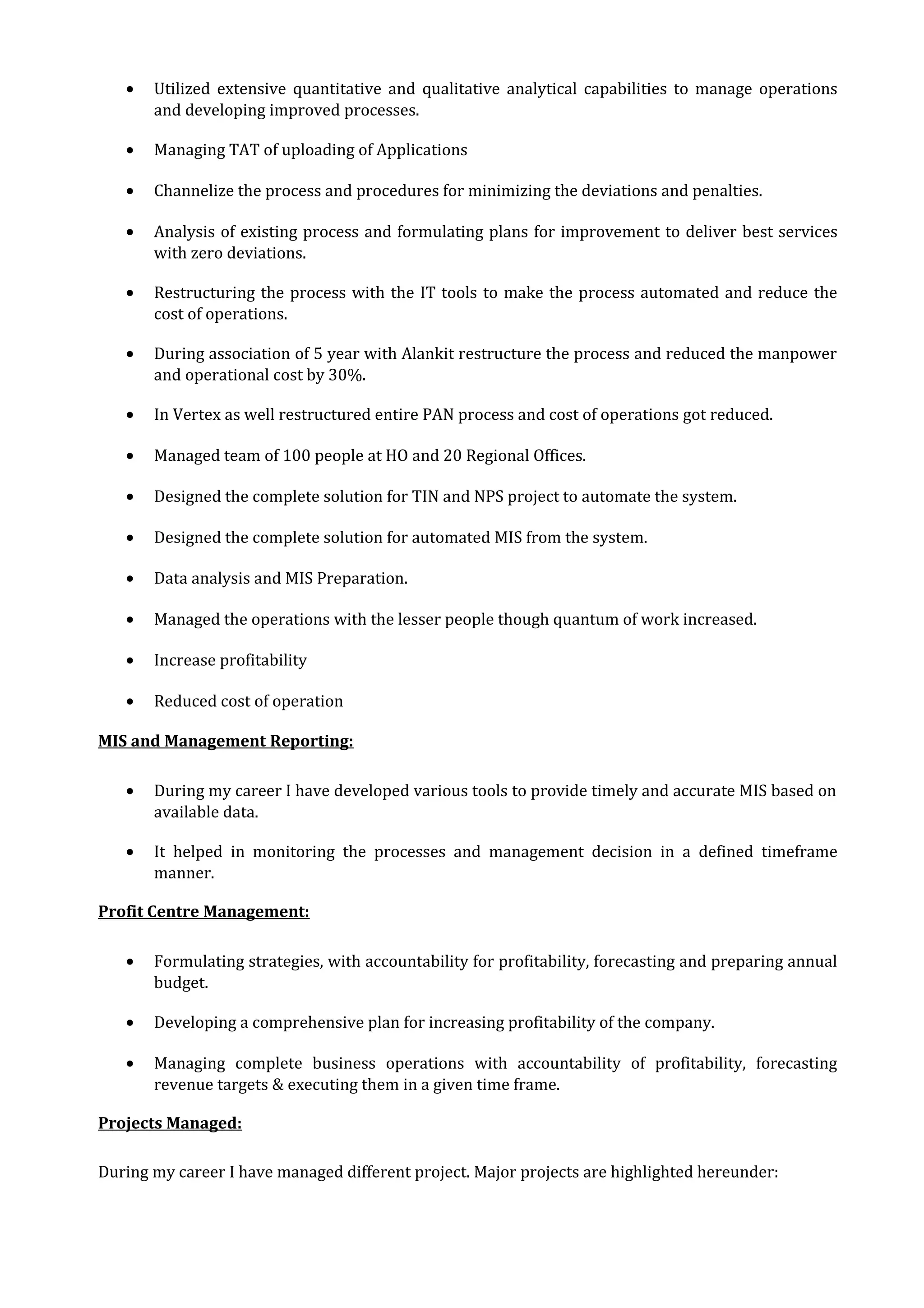 • Utilized extensive quantitative and qualitative analytical capabilities to manage operations
and developing improved processes.
• Managing TAT of uploading of Applications
• Channelize the process and procedures for minimizing the deviations and penalties.
• Analysis of existing process and formulating plans for improvement to deliver best services
with zero deviations.
• Restructuring the process with the IT tools to make the process automated and reduce the
cost of operations.
• During association of 5 year with Alankit restructure the process and reduced the manpower
and operational cost by 30%.
• In Vertex as well restructured entire PAN process and cost of operations got reduced.
• Managed team of 100 people at HO and 20 Regional Offices.
• Designed the complete solution for TIN and NPS project to automate the system.
• Designed the complete solution for automated MIS from the system.
• Data analysis and MIS Preparation.
• Managed the operations with the lesser people though quantum of work increased.
• Increase profitability
• Reduced cost of operation
MIS and Management Reporting:
• During my career I have developed various tools to provide timely and accurate MIS based on
available data.
• It helped in monitoring the processes and management decision in a defined timeframe
manner.
Profit Centre Management:
• Formulating strategies, with accountability for profitability, forecasting and preparing annual
budget.
• Developing a comprehensive plan for increasing profitability of the company.
• Managing complete business operations with accountability of profitability, forecasting
revenue targets & executing them in a given time frame.
Projects Managed:
During my career I have managed different project. Major projects are highlighted hereunder:
 