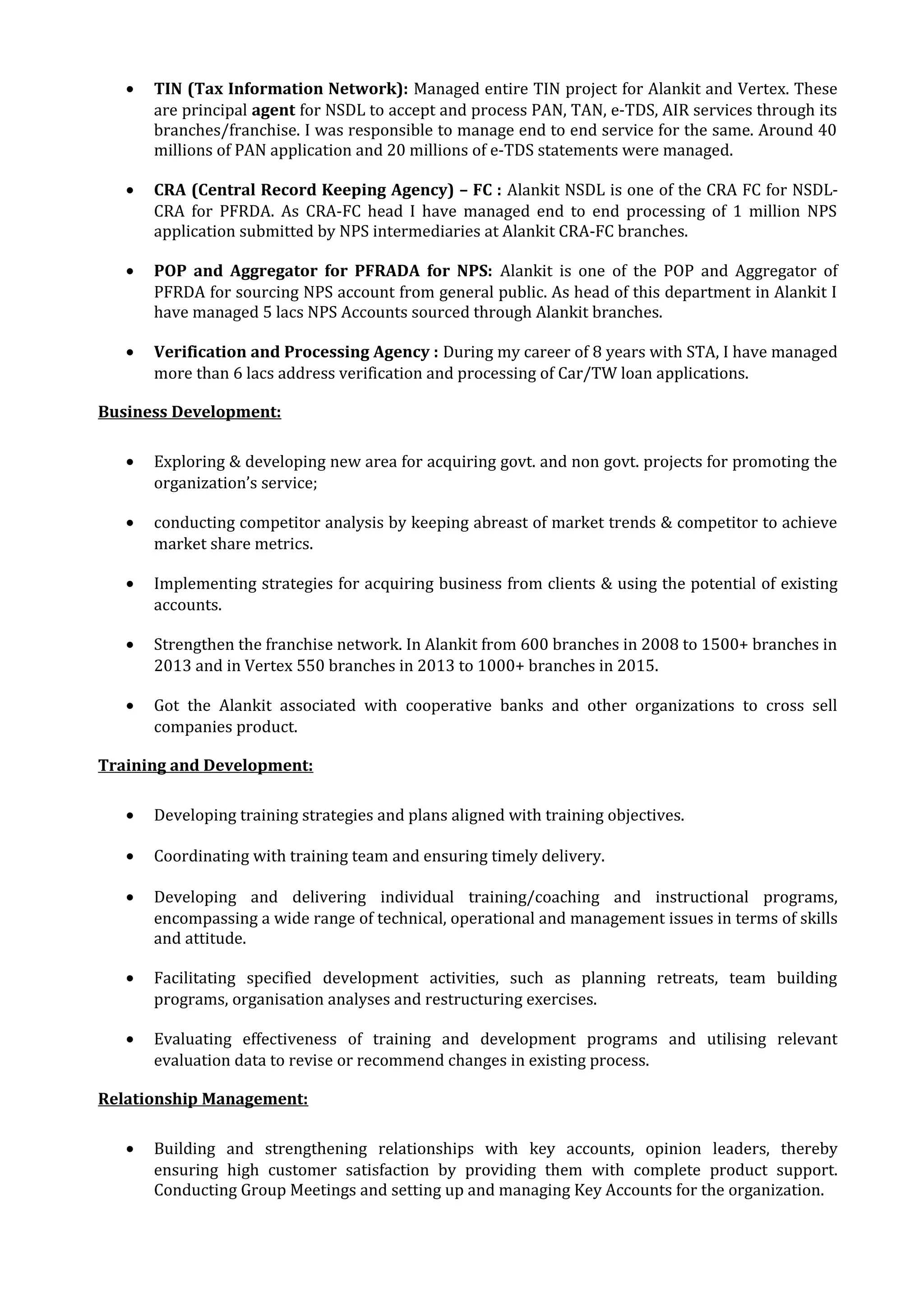 • TIN (Tax Information Network): Managed entire TIN project for Alankit and Vertex. These
are principal agent for NSDL to accept and process PAN, TAN, e-TDS, AIR services through its
branches/franchise. I was responsible to manage end to end service for the same. Around 40
millions of PAN application and 20 millions of e-TDS statements were managed.
• CRA (Central Record Keeping Agency) – FC : Alankit NSDL is one of the CRA FC for NSDL-
CRA for PFRDA. As CRA-FC head I have managed end to end processing of 1 million NPS
application submitted by NPS intermediaries at Alankit CRA-FC branches.
• POP and Aggregator for PFRADA for NPS: Alankit is one of the POP and Aggregator of
PFRDA for sourcing NPS account from general public. As head of this department in Alankit I
have managed 5 lacs NPS Accounts sourced through Alankit branches.
• Verification and Processing Agency : During my career of 8 years with STA, I have managed
more than 6 lacs address verification and processing of Car/TW loan applications.
Business Development:
• Exploring & developing new area for acquiring govt. and non govt. projects for promoting the
organization’s service;
• conducting competitor analysis by keeping abreast of market trends & competitor to achieve
market share metrics.
• Implementing strategies for acquiring business from clients & using the potential of existing
accounts.
• Strengthen the franchise network. In Alankit from 600 branches in 2008 to 1500+ branches in
2013 and in Vertex 550 branches in 2013 to 1000+ branches in 2015.
• Got the Alankit associated with cooperative banks and other organizations to cross sell
companies product.
Training and Development:
• Developing training strategies and plans aligned with training objectives.
• Coordinating with training team and ensuring timely delivery.
• Developing and delivering individual training/coaching and instructional programs,
encompassing a wide range of technical, operational and management issues in terms of skills
and attitude.
• Facilitating specified development activities, such as planning retreats, team building
programs, organisation analyses and restructuring exercises.
• Evaluating effectiveness of training and development programs and utilising relevant
evaluation data to revise or recommend changes in existing process.
Relationship Management:
• Building and strengthening relationships with key accounts, opinion leaders, thereby
ensuring high customer satisfaction by providing them with complete product support.
Conducting Group Meetings and setting up and managing Key Accounts for the organization.
 