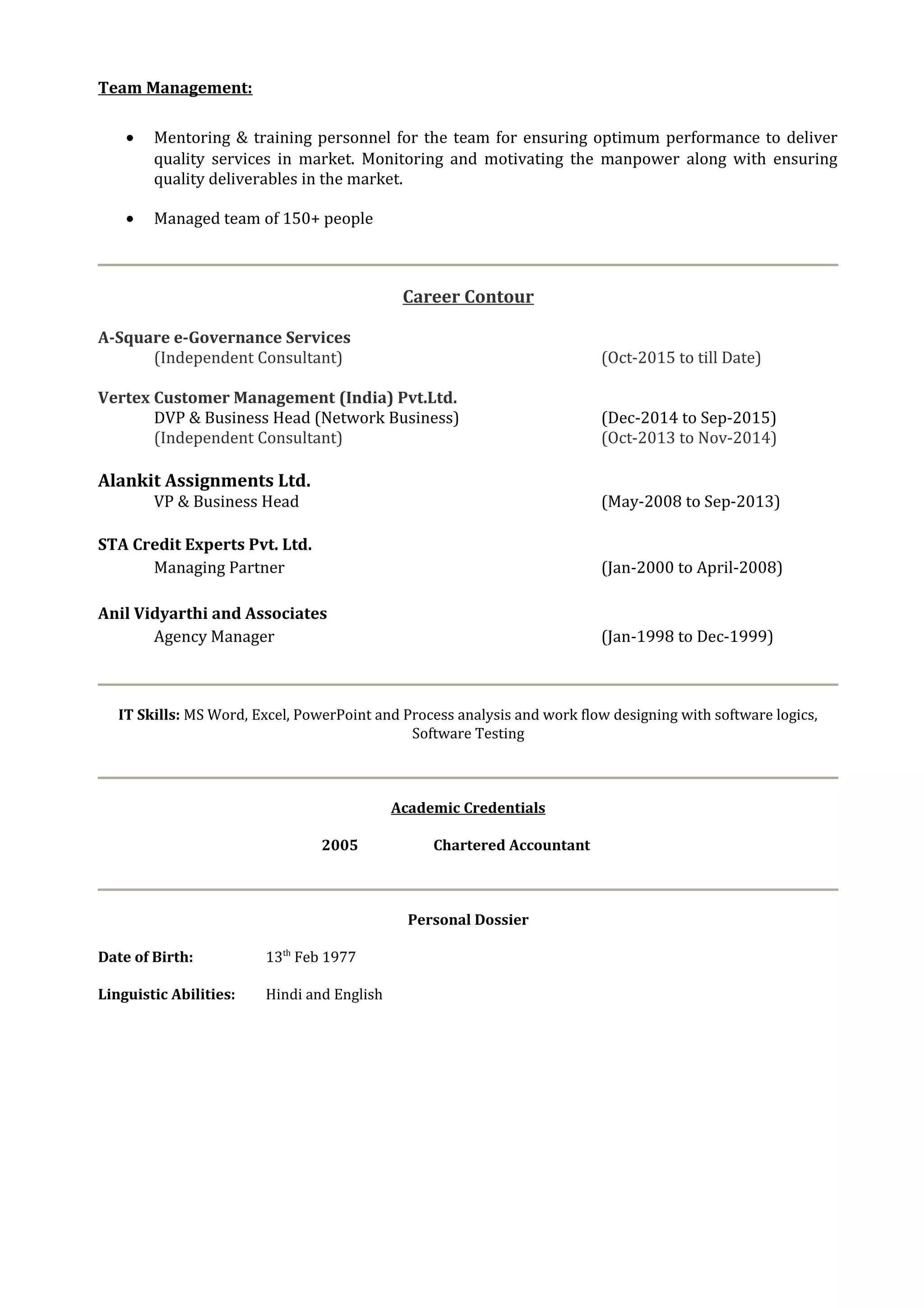 Team Management:
• Mentoring & training personnel for the team for ensuring optimum performance to deliver
quality services in market. Monitoring and motivating the manpower along with ensuring
quality deliverables in the market.
• Managed team of 150+ people
Career Contour
A-Square e-Governance Services
(Independent Consultant) (Oct-2015 to till Date)
Vertex Customer Management (India) Pvt.Ltd.
DVP & Business Head (Network Business) (Dec-2014 to Sep-2015)
(Independent Consultant) (Oct-2013 to Nov-2014)
Alankit Assignments Ltd.
VP & Business Head (May-2008 to Sep-2013)
STA Credit Experts Pvt. Ltd.
Managing Partner (Jan-2000 to April-2008)
Anil Vidyarthi and Associates
Agency Manager (Jan-1998 to Dec-1999)
IT Skills: MS Word, Excel, PowerPoint and Process analysis and work flow designing with software logics,
Software Testing
Academic Credentials
2005 Chartered Accountant
Personal Dossier
Date of Birth: 13th
Feb 1977
Linguistic Abilities: Hindi and English
 