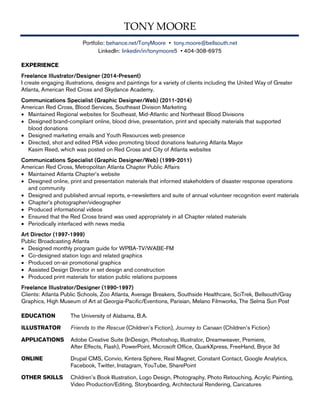 TONY MOORE
Portfolio: behance.net/TonyMoore • tony.moore@bellsouth.net
LinkedIn: linkedin/in/tonymoore5 • 404-308-6975
EXPERIENCE
Freelance Illustrator/Designer (2014-Present)
I create engaging illustrations, designs and paintings for a variety of clients including the United Way of Greater
Atlanta, American Red Cross and Skydance Academy.
Communications Specialist (Graphic Designer/Web) (2011-2014)
American Red Cross, Blood Services, Southeast Division Marketing
• Maintained Regional websites for Southeast, Mid-Atlantic and Northeast Blood Divisions
• Designed brand-compliant online, blood drive, presentation, print and specialty materials that supported
blood donations
• Designed marketing emails and Youth Resources web presence
• Directed, shot and edited PSA video promoting blood donations featuring Atlanta Mayor
Kasim Reed, which was posted on Red Cross and City of Atlanta websites
Communications Specialist (Graphic Designer/Web) (1999-2011)
American Red Cross, Metropolitan Atlanta Chapter Public Affairs
• Maintained Atlanta Chapter’s website
• Designed online, print and presentation materials that informed stakeholders of disaster response operations
and community
• Designed and published annual reports, e-newsletters and suite of annual volunteer recognition event materials
• Chapter’s photographer/videographer
• Produced informational videos
• Ensured that the Red Cross brand was used appropriately in all Chapter related materials
• Periodically interfaced with news media
Art Director (1997-1999)
Public Broadcasting Atlanta
• Designed monthly program guide for WPBA-TV/WABE-FM
• Co-designed station logo and related graphics
• Produced on-air promotional graphics
• Assisted Design Director in set design and construction
• Produced print materials for station public relations purposes
Freelance Illustrator/Designer (1990-1997)
Clients: Atlanta Public Schools, Zoo Atlanta, Average Breakers, Southside Healthcare, SciTrek, Bellsouth/Gray
Graphics, High Museum of Art at Georgia-Pacific/Eventions, Parisian, Melano Filmworks, The Selma Sun Post
EDUCATION The University of Alabama, B.A.
ILLUSTRATOR Friends to the Rescue (Children’s Fiction), Journey to Canaan (Children’s Fiction)
APPLICATIONS Adobe Creative Suite (InDesign, Photoshop, Illustrator, Dreamweaver, Premiere,
After Effects, Flash), PowerPoint, Microsoft Office, QuarkXpress, FreeHand, Bryce 3d
ONLINE Drupal CMS, Convio, Kintera Sphere, Real Magnet, Constant Contact, Google Analytics,
Facebook, Twitter, Instagram, YouTube, SharePoint
OTHER SKILLS Children’s Book Illustration, Logo Design, Photography, Photo Retouching, Acrylic Painting,
Video Production/Editing, Storyboarding, Architectural Rendering, Caricatures
 