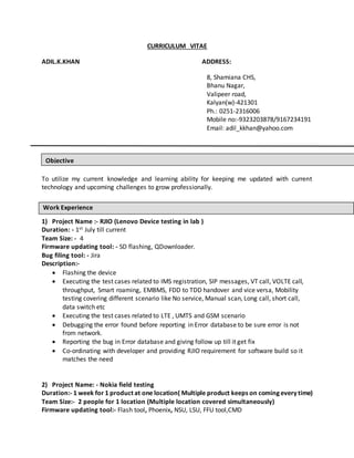 CURRICULUM VITAE
ADIL.K.KHAN ADDRESS:
8, Shamiana CHS,
Bhanu Nagar,
Valipeer road,
Kalyan(w)-421301
Ph.: 0251-2316006
Mobile no:-9323203878/9167234191
Email: adil_kkhan@yahoo.com
To utilize my current knowledge and learning ability for keeping me updated with current
technology and upcoming challenges to grow professionally.
1) Project Name :- RJIO (Lenovo Device testing in lab )
Duration: - 1st July till current
Team Size: - 4
Firmware updating tool: - SD flashing, QDownloader.
Bug filing tool: - Jira
Description:-
 Flashing the device
 Executing the test cases related to IMS registration, SIP messages, VT call, VOLTE call,
throughput, Smart roaming, EMBMS, FDD to TDD handover and vice versa, Mobility
testing covering different scenario like No service, Manual scan, Long call, short call,
data switch etc
 Executing the test cases related to LTE , UMTS and GSM scenario
 Debugging the error found before reporting in Error database to be sure error is not
from network.
 Reporting the bug in Error database and giving follow up till it get fix
 Co-ordinating with developer and providing RJIO requirement for software build so it
matches the need
2) Project Name: - Nokia field testing
Duration:- 1 week for 1 product at one location( Multiple product keeps on coming every time)
Team Size:- 2 people for 1 location (Multiple location covered simultaneously)
Firmware updating tool:- Flash tool, Phoenix, NSU, LSU, FFU tool,CMD
Objective
Work Experience
 