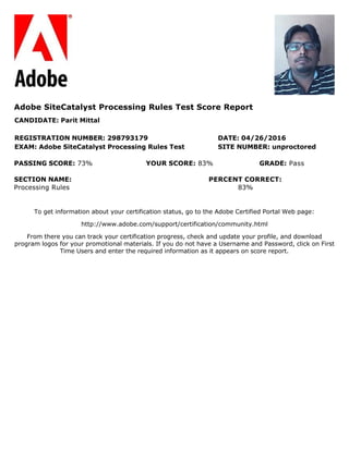 To get information about your certification status, go to the Adobe Certified Portal Web page:
http://www.adobe.com/support/certification/community.html
From there you can track your certification progress, check and update your profile, and download
program logos for your promotional materials. If you do not have a Username and Password, click on First
Time Users and enter the required information as it appears on score report.
Adobe SiteCatalyst Processing Rules Test Score Report
CANDIDATE: Parit Mittal
REGISTRATION NUMBER: 298793179 DATE: 04/26/2016
EXAM: Adobe SiteCatalyst Processing Rules Test SITE NUMBER: unproctored
PASSING SCORE: 73% YOUR SCORE: 83% GRADE: Pass
SECTION NAME: PERCENT CORRECT:
Processing Rules 83%
 