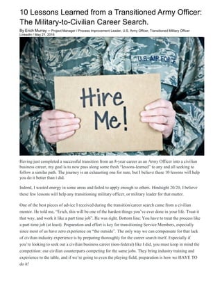 10 Lessons Learned from a Transitioned Army Officer:
The Military-to-Civilian Career Search.
By Erich Murray -- Project Manager / Process Improvement Leader, U.S. Army Officer, Transitioned Military Officer
LinkedIn / May 21, 2016
Having just completed a successful transition from an 8-year career as an Army Officer into a civilian
business career, my goal is to now pass along some fresh “lessons-learned” to any and all seeking to
follow a similar path. The journey is an exhausting one for sure, but I believe these 10 lessons will help
you do it better than i did.
Indeed, I wasted energy in some areas and failed to apply enough to others. Hindsight 20/20, I believe
these few lessons will help any transitioning military officer, or military leader for that matter.
One of the best pieces of advice I received during the transition/career search came from a civilian
mentor. He told me, “Erich, this will be one of the hardest things you’ve ever done in your life. Treat it
that way, and work it like a part time job”. He was right. Bottom line: You have to treat the process like
a part-time job (at least). Preparation and effort is key for transitioning Service Members, especially
since most of us have zero experience on “the outside”. The only way we can compensate for that lack
of civilian industry experience is by preparing thoroughly for the career search itself. Especially if
you’re looking to seek out a civilian business career (non-federal) like I did, you must keep in mind the
competition: our civilian counterparts competing for the same jobs. They bring industry training and
experience to the table, and if we’re going to even the playing field, preparation is how we HAVE TO
do it!
 