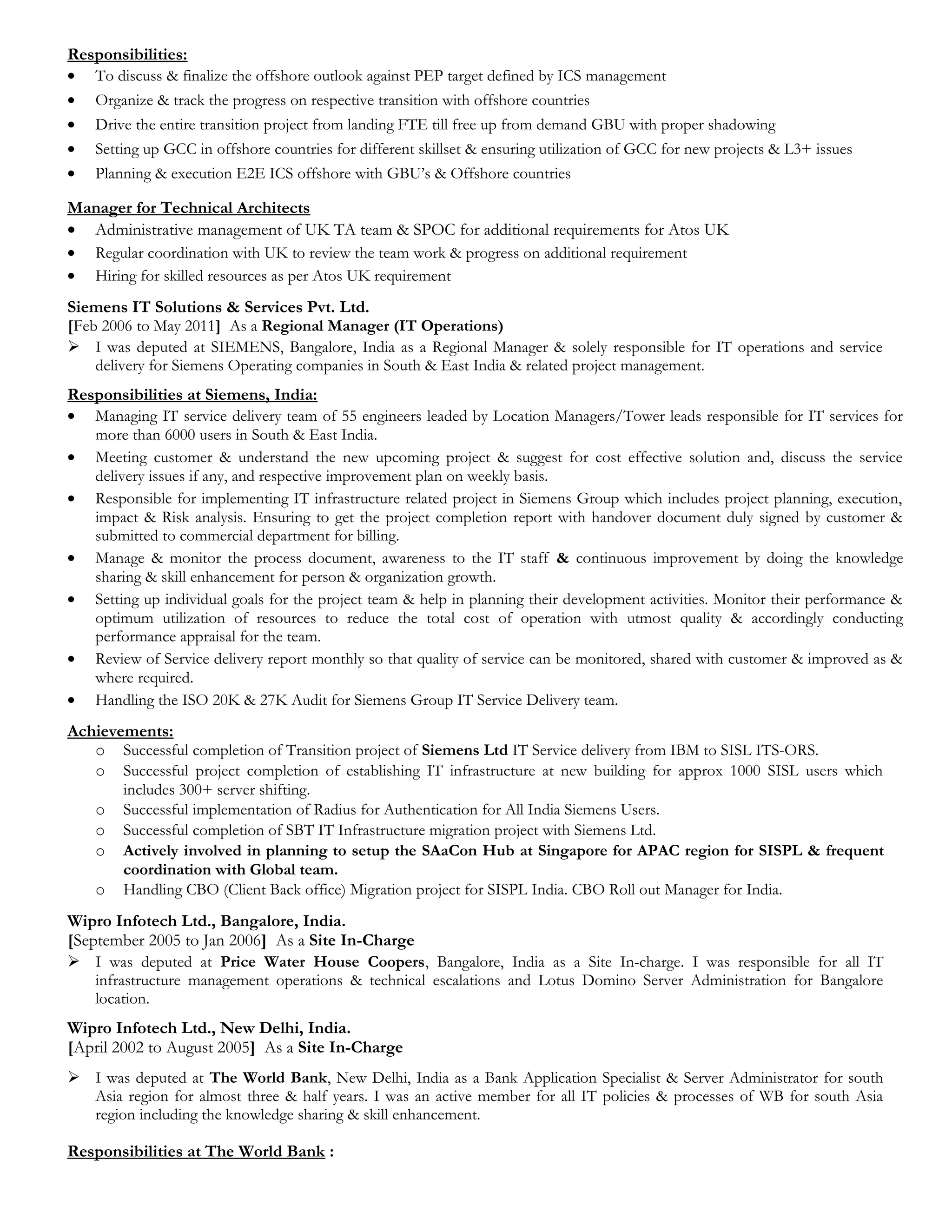 Responsibilities:
• To discuss & finalize the offshore outlook against PEP target defined by ICS management
• Organize & track the progress on respective transition with offshore countries
• Drive the entire transition project from landing FTE till free up from demand GBU with proper shadowing
• Setting up GCC in offshore countries for different skillset & ensuring utilization of GCC for new projects & L3+ issues
• Planning & execution E2E ICS offshore with GBU’s & Offshore countries
Manager for Technical Architects
• Administrative management of UK TA team & SPOC for additional requirements for Atos UK
• Regular coordination with UK to review the team work & progress on additional requirement
• Hiring for skilled resources as per Atos UK requirement
Siemens IT Solutions & Services Pvt. Ltd.
[Feb 2006 to May 2011] As a Regional Manager (IT Operations)
 I was deputed at SIEMENS, Bangalore, India as a Regional Manager & solely responsible for IT operations and service
delivery for Siemens Operating companies in South & East India & related project management.
Responsibilities at Siemens, India:
• Managing IT service delivery team of 55 engineers leaded by Location Managers/Tower leads responsible for IT services for
more than 6000 users in South & East India.
• Meeting customer & understand the new upcoming project & suggest for cost effective solution and, discuss the service
delivery issues if any, and respective improvement plan on weekly basis.
• Responsible for implementing IT infrastructure related project in Siemens Group which includes project planning, execution,
impact & Risk analysis. Ensuring to get the project completion report with handover document duly signed by customer &
submitted to commercial department for billing.
• Manage & monitor the process document, awareness to the IT staff & continuous improvement by doing the knowledge
sharing & skill enhancement for person & organization growth.
• Setting up individual goals for the project team & help in planning their development activities. Monitor their performance &
optimum utilization of resources to reduce the total cost of operation with utmost quality & accordingly conducting
performance appraisal for the team.
• Review of Service delivery report monthly so that quality of service can be monitored, shared with customer & improved as &
where required.
• Handling the ISO 20K & 27K Audit for Siemens Group IT Service Delivery team.
Achievements:
o Successful completion of Transition project of Siemens Ltd IT Service delivery from IBM to SISL ITS-ORS.
o Successful project completion of establishing IT infrastructure at new building for approx 1000 SISL users which
includes 300+ server shifting.
o Successful implementation of Radius for Authentication for All India Siemens Users.
o Successful completion of SBT IT Infrastructure migration project with Siemens Ltd.
o Actively involved in planning to setup the SAaCon Hub at Singapore for APAC region for SISPL & frequent
coordination with Global team.
o Handling CBO (Client Back office) Migration project for SISPL India. CBO Roll out Manager for India.
Wipro Infotech Ltd., Bangalore, India.
[September 2005 to Jan 2006] As a Site In-Charge
 I was deputed at Price Water House Coopers, Bangalore, India as a Site In-charge. I was responsible for all IT
infrastructure management operations & technical escalations and Lotus Domino Server Administration for Bangalore
location.
Wipro Infotech Ltd., New Delhi, India.
[April 2002 to August 2005] As a Site In-Charge
 I was deputed at The World Bank, New Delhi, India as a Bank Application Specialist & Server Administrator for south
Asia region for almost three & half years. I was an active member for all IT policies & processes of WB for south Asia
region including the knowledge sharing & skill enhancement.
Responsibilities at The World Bank :
 