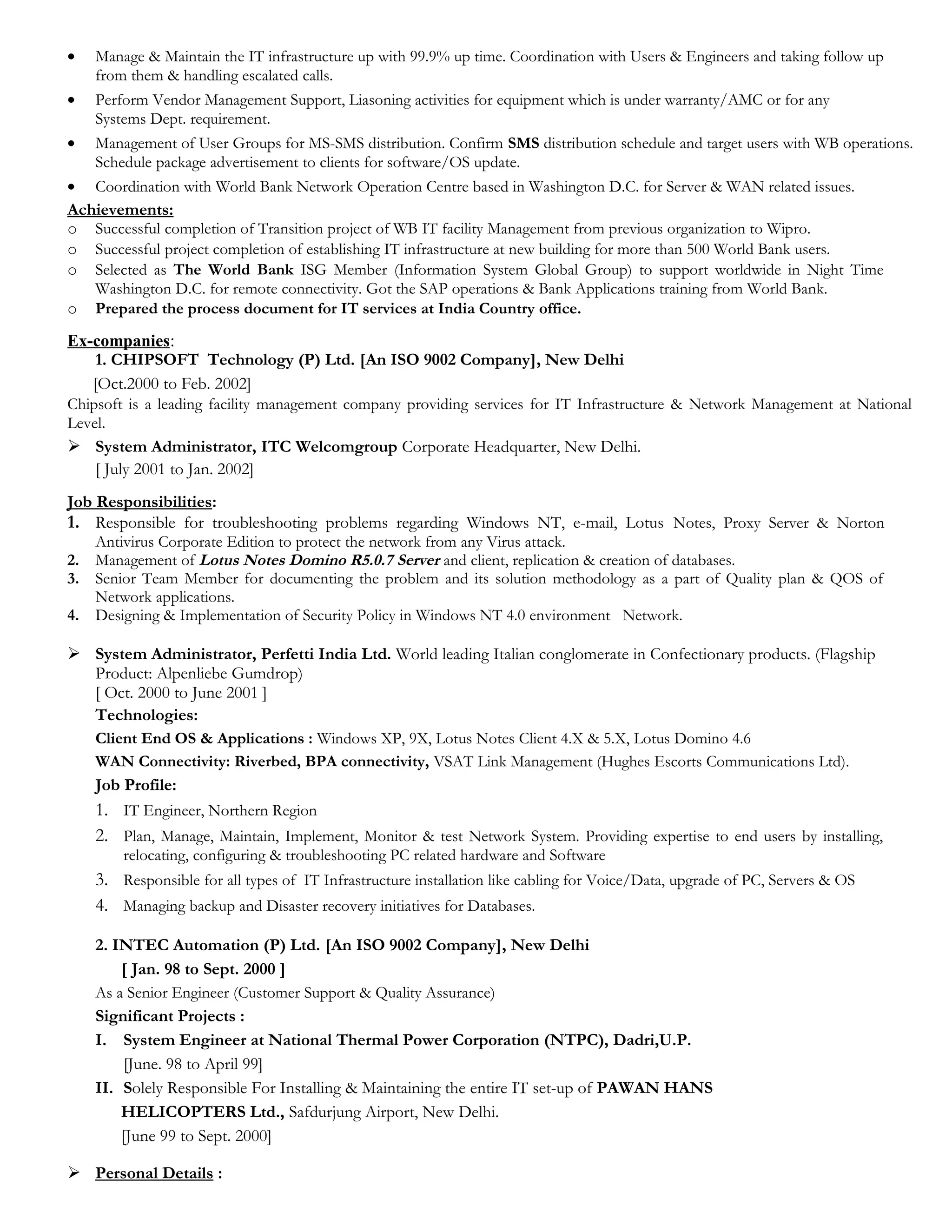 • Manage & Maintain the IT infrastructure up with 99.9% up time. Coordination with Users & Engineers and taking follow up
from them & handling escalated calls.
• Perform Vendor Management Support, Liasoning activities for equipment which is under warranty/AMC or for any
Systems Dept. requirement.
• Management of User Groups for MS-SMS distribution. Confirm SMS distribution schedule and target users with WB operations.
Schedule package advertisement to clients for software/OS update.
• Coordination with World Bank Network Operation Centre based in Washington D.C. for Server & WAN related issues.
Achievements:
o Successful completion of Transition project of WB IT facility Management from previous organization to Wipro.
o Successful project completion of establishing IT infrastructure at new building for more than 500 World Bank users.
o Selected as The World Bank ISG Member (Information System Global Group) to support worldwide in Night Time
Washington D.C. for remote connectivity. Got the SAP operations & Bank Applications training from World Bank.
o Prepared the process document for IT services at India Country office.
Ex-companies:
1. CHIPSOFT Technology (P) Ltd. [An ISO 9002 Company], New Delhi
[Oct.2000 to Feb. 2002]
Chipsoft is a leading facility management company providing services for IT Infrastructure & Network Management at National
Level.
 System Administrator, ITC Welcomgroup Corporate Headquarter, New Delhi.
[ July 2001 to Jan. 2002]
Job Responsibilities:
1. Responsible for troubleshooting problems regarding Windows NT, e-mail, Lotus Notes, Proxy Server & Norton
Antivirus Corporate Edition to protect the network from any Virus attack.
2. Management of Lotus Notes Domino R5.0.7 Server and client, replication & creation of databases.
3. Senior Team Member for documenting the problem and its solution methodology as a part of Quality plan & QOS of
Network applications.
4. Designing & Implementation of Security Policy in Windows NT 4.0 environment Network.
 System Administrator, Perfetti India Ltd. World leading Italian conglomerate in Confectionary products. (Flagship
Product: Alpenliebe Gumdrop)
[ Oct. 2000 to June 2001 ]
Technologies:
Client End OS & Applications : Windows XP, 9X, Lotus Notes Client 4.X & 5.X, Lotus Domino 4.6
WAN Connectivity: Riverbed, BPA connectivity, VSAT Link Management (Hughes Escorts Communications Ltd).
Job Profile:
1. IT Engineer, Northern Region
2. Plan, Manage, Maintain, Implement, Monitor & test Network System. Providing expertise to end users by installing,
relocating, configuring & troubleshooting PC related hardware and Software
3. Responsible for all types of IT Infrastructure installation like cabling for Voice/Data, upgrade of PC, Servers & OS
4. Managing backup and Disaster recovery initiatives for Databases.
2. INTEC Automation (P) Ltd. [An ISO 9002 Company], New Delhi
[ Jan. 98 to Sept. 2000 ]
As a Senior Engineer (Customer Support & Quality Assurance)
Significant Projects :
I. System Engineer at National Thermal Power Corporation (NTPC), Dadri,U.P.
[June. 98 to April 99]
II. Solely Responsible For Installing & Maintaining the entire IT set-up of PAWAN HANS
HELICOPTERS Ltd., Safdurjung Airport, New Delhi.
[June 99 to Sept. 2000]
 Personal Details :
 